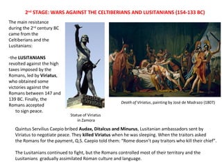 2nd STAGE: WARS AGAINST THE CELTIBERIANS AND LUSITANIANS (154-133 BC) 
The main resistance 
during the 2nd century BC 
came from the 
Celtiberians and the 
Lusitanians: 
-the LUSITANIANS 
revolted against the high 
taxes imposed by the 
Romans, led by Viriatus, 
who obtained some 
victories against the 
Romans between 147 and 
139 BC. Finally, the 
Romans accepted 
to sign peace. 
Statue of Viriatus 
in Zamora 
Death of Viriatus, painting by José de Madrazo (1807) 
Quintus Servilius Caepio bribed Audax, Ditalcus and Minurus, Lusitanian ambassadors sent by 
Viriatus to negotiate peace. They killed Viriatus when he was sleeping. When the traitors asked 
the Romans for the payment, Q.S. Caepio told them: “Rome doesn’t pay traitors who kill their chief”. 
The Lusitanians continued to fight, but the Romans controlled most of their territory and the 
Lusitanians gradually assimilated Roman culture and language. 
 