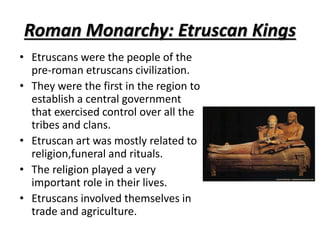 Roman Monarchy: Etruscan Kings
• Etruscans were the people of the
pre-roman etruscans civilization.
• They were the first in the region to
establish a central government
that exercised control over all the
tribes and clans.
• Etruscan art was mostly related to
religion,funeral and rituals.
• The religion played a very
important role in their lives.
• Etruscans involved themselves in
trade and agriculture.
 