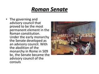 Roman Senate
• The governing and
advisory council that
proved to be the most
permanent element in the
Roman constitution.
Under the early monarchy
the Senate developed as
an advisory council. With
the abolition of the
monarchy in Rome in 509
bc, the Senate became the
advisory council of the
consuls
 