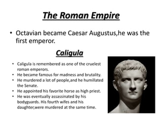 The Roman Empire
• Octavian became Caesar Augustus,he was the
first emperor.
Caligula
• Caligula is remembered as one of the cruelest
roman emperors.
• He became famous for madness and brutality.
• He murdered a lot of people,and he humillated
the Senate.
• He appointed his favorite horse as high priest.
• He was eventually assassinated by his
bodyguards. His fourth wifes and his
daughter,were murdered at the same time.
 