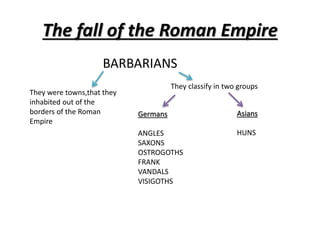 The fall of the Roman Empire
BARBARIANS
They were towns,that they
inhabited out of the
borders of the Roman
Empire
They classify in two groups
Germans
ANGLES
SAXONS
OSTROGOTHS
FRANK
VANDALS
VISIGOTHS
Asians
HUNS
 