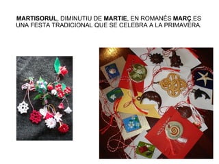MARTISORUL , DIMINUTIU DE  MARTIE , EN ROMANÈS  MARÇ .ES UNA FESTA TRADICIONAL QUE SE CELEBRA A LA PRIMAVERA. 