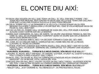 EL CONTE DIU AIXÍ: HI HAVIA UNA VEGADA UN VELL QUE TENIA UN GALL. EL VELL ERA MOLT POBRE  I NO TENIA RES PER MENJAR. PER CONTRA HI HAVIA UNA VELLA QUE TENIA UNA GALLINA I COM QUE LA GALLINA POSAVA OUS ELLA SÍ QUE PODIA MENJAR .  UN DIA EL POBRE VELL LI VA DEMANAR A LA VELLA SI LI PODIA DONAR UN OU PER MENJAR I ELLA MOLT ORGULLOSA LI VA DIR QUE NO, I QUE SI VOLIA MENJAR HAVIA DE PICAR AL GALL BEN FORT. AIXÍ HO VA FER I EL POBRE GALL VA MARXAR DE CASA DEL VELL PER ANAR A BUSCAR ALGUNA COSA I SORTIR AIXÍ DE LA MISÈRIA. CAMINA QUE CAMINARÀS, EL GALL DE SOBTE, VA VEURE UNA BOSSA TIRADA AL MIG DEL CAMÍ. EL GALL ES VA POSAR MOLT CONTENT QUAN VA VEURE QUE EN LA BOSSA HI HAVIA DUES MONEDES D'OR. VA AGAFAR LA BOSSA AMB EL BEC I VA DECIDIR TORNAR A CASA DEL SEU AMO. PEL CAMÍ, ES VA CREUAR AMB EL CARRUATGE DE L'HOME MÉS RIC DE LA REGIÓ. LLAVORS, EL RICÀS VA CRIDAR: -"COTXER, PORTA'M LA BOSSA QUE PORTA AQUELL GALL EN EL BEC” I AIXÍ HO VA FER. PERÒ EL GALL VA SEGUIR  DARRERE DEL CARRUATGE TOT CRIDANT UNA VEGADA I UNA ALTRA: “ KUKURIGU, KUKURIGU.... TORNA'M ELS MEUS DINERS, SÓN MEUS I ELS VULL!!! “ LLAVORS, EL RICÀS, MOLT ENFADAT, VA CRIDAR: "COTXER, ATURA'T AL COSTAT D'AQUELL POU I LLENÇA A DINS A AQUEST GALL CABUT. ". QUAN EL GALL VA CAURE AL POU VA COMENÇAR A ENGOLIR AIGUA I ENGOLINT I ENGOLINT  ES VA BEURE TOTA L'AIGUA DEL POU. COM QUE ERA UN GALL MOLT VALENT VA FER UN SALT MOLT GROS I  VA PODER SORTIR DEL POU  I UNA ALTRA VEGADA VA CÓRRER DARRERE DEL CARRUATGE CRIDANT: “  KUKURIGU, KUKURIGU…..TORNA’M ELS MEUS DINERS, SÓN MEUS I ELS VULL!!!” - "MALEÏT GALL, JA ET DONARÉ EL TEU MERESCUT", VA PROTESTAR EL RICÀS. 