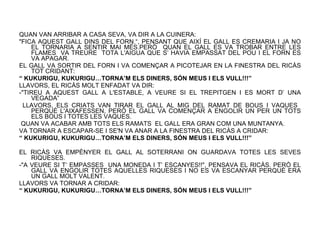 QUAN VAN ARRIBAR A CASA SEVA, VA DIR A LA CUINERA:  "FICA AQUEST GALL DINS DEL FORN.“, PENSANT QUE AIXÍ EL GALL ES CREMARIA I JA NO EL TORNARIA A SENTIR MAI MÉS.PERÒ  QUAN EL GALL ES VA TROBAR ENTRE LES FLAMES  VA TREURE  TOTA L'AIGUA QUE S’ HAVIA EMPASSAT DEL POU I EL FORN ES VA APAGAR. EL GALL VA SORTIR DEL FORN I VA COMENÇAR A PICOTEJAR EN LA FINESTRA DEL RICÀS TOT CRIDANT: “  KUKURIGU, KUKURIGU…TORNA’M ELS DINERS, SÓN MEUS I ELS VULL!!!” LLAVORS, EL RICÀS MOLT ENFADAT VA DIR: -"TIREU A AQUEST GALL A L'ESTABLE, A VEURE SI EL TREPITGEN I ES MORT D’ UNA VEGADA” LLAVORS, ELS CRIATS VAN TIRAR EL GALL AL MIG DEL RAMAT DE BOUS I VAQUES  PERQUÈ L'AIXAFESSEN, PERÒ EL GALL VA COMENÇAR A ENGOLIR UN PER UN TOTS ELS BOUS I TOTES LES VAQUES. QUAN VA ACABAR AMB TOTS ELS RAMATS  EL GALL ERA GRAN COM UNA MUNTANYA. VA TORNAR A ESCAPAR-SE I SE'N VA ANAR A LA FINESTRA DEL RICÀS A CRIDAR: “  KUKURIGU, KUKURIGU…TORNA’M ELS DINERS, SÓN MEUS I ELS VULL!!!” EL RICÀS VA EMPÈNYER EL GALL AL SOTERRANI ON GUARDAVA TOTES LES SEVES RIQUESES. -"A VEURE SI T‘ EMPASSES  UNA MONEDA I T’ ESCANYES!!", PENSAVA EL RICÀS. PERÒ EL GALL VA ENGOLIR TOTES AQUELLES RIQUESES I NO ES VA ESCANYAR PERQUÈ ERA UN GALL MOLT VALENT. LLAVORS VA TORNAR A CRIDAR: “  KUKURIGU, KUKURIGU…TORNA’M ELS DINERS, SÓN MEUS I ELS VULL!!!” 
