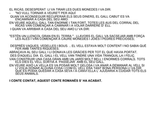 EL RICÀS, DESESPERAT  LI VA TIRAR LES DUES MONEDES I VA DIR: "NO VULL TORNAR A VEURE'T PER AQUÍ QUAN VA ACONSEGUIR RECUPERAR ELS SEUS DINERS, EL GALL CABUT ES VA ENCAMINAR A CASA DEL SEU AMO.  EN VEURE AQUELL GALL TAN ENORME I TAN FORT, TOTES LES AUS DEL CORRAL DEL RICÀS VAN COMENÇAR A CAMINAR I A VOLAR DARRERE D’ ELL.  I QUAN VA ARRIBAR A CASA DEL SEU AMO LI VA DIR: "ESTÉN UN LLENÇOL GRAN EN EL TERRA " . LLAVORS EL GALL VA SACSEJAR AMB FORÇA LES ALES I VAN COMENÇAR A CAURE MONEDES I JOIES I PEDRES PRECIOSES; DESPRÉS VAQUES, VEDELLES I BOUS. .. EL VELL ESTAVA MOLT CONTENT I NO SABIA QUÈ FER AMB TANTES RIQUESES.  ABRAÇAVA AL SEU GALL I LI DONAVA LES GRÀCIES PER TOT EL QUE HAVIA PORTAT. DES D'AQUELL DIA  EL GALL I EL VELL VAN TINDRE UNA VIDA TRANQUIL.LA I FELIÇ. VAN CONSTRUIR UNA CASA GRAN AMB UN JARDÍ MOLT BELL I ENORMES CORRALS. TOTS ELS DIES EL VELL SORTIA A  PASSEJAR  AMB EL SEU GALL.  EN VEURE AIXÒ LA VELLA ES VA POSAR MOLT GELOSA I VA ANAR A DEMANAR AL VELL SI LI VOLIA DONAR ALGUNA COSA I COM EL VELL ERA TANT BONA PERSONA LI VA DIR QUE ES PODIA QUEDAR A CASA SEVA I A CANVI ELLA L’ AJUDARIA A CUIDAR TOTS ELS SEUS ANIMALS. I CONTE CONTAT, AQUEST CONTE ROMANÈS S’ HA ACABAT. 