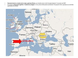 Rumanía tomó su nombre de la vieja y gloriosa Roma  y es miembro de la unión Europea desde el 1 de enero de 2007. El nombre de  Bucarest significa “ciudad de la alegría”.  En los años 30 Bucarest era llamado “El pequeño París” graciasa sus avenidas guardadas de árboles. CATALUNYA 