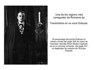 Una de les regions més conegudes de Romania és Transilvània on va viure Dràcula.   El personatge del comte Dràcula va nèixer a finals del segle XIX de mans de l’escriptor irlandés Bram Stoker inspirant-se en un príncep romanés  del segle XV i en llegendes de vampirs de l’Europa Oriental. 