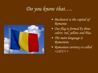 Do you know that …. Bucharest is the capital of Romania Our flag is formed by three colors: red, yellow and blue. The main language is Romanian. Romanian currency is called < LEU >  ? 
