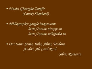 M usic: Gheorghe Zamfir   ( Lonely Shepherd ) Bibliography: google.images.com http://www.nicepps.ro htt p ://www.wikipedia.ro Our team: Sonia, Iulia, Alina, Teodora,  Andrei, Alex and Raul Sibiu, Romania 
