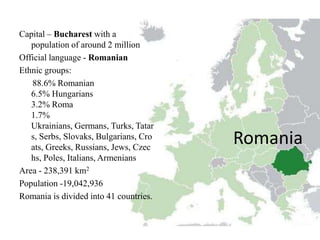 Capital – Bucharest with a
   population of around 2 million
Official language - Romanian
Ethnic groups:
   88.6% Romanian
   6.5% Hungarians
   3.2% Roma
   1.7%
   Ukrainians, Germans, Turks, Tatar
   s, Serbs, Slovaks, Bulgarians, Cro
   ats, Greeks, Russians, Jews, Czec
                                        Romania
   hs, Poles, Italians, Armenians
Area - 238,391 km2
Population -19,042,936
Romania is divided into 41 countries.
 