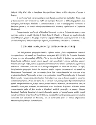 judeţele: Sălaj, Cluj, Alba şi Hunedoare, Bistriţa-Năsăud, Mureş şi Sibiu, Harghita, Covasna şi
Braşov.
        În nord vestul ţării este prezentă provincia Banat, constituită din trei judeţe: Timiş, Arad
şi Caraş-Severin, care se înscrie cu 10,5% din suprafaţa României şi 6,8% din populaţie. Este
suprapusă peste Câmpia Banatului şi Munţii Banatului, la care se adaugă partea sud-vestică a
Munţilor Apuseni şi cea vestică a Munţilor Poiana Ruscă, precum şi capătul vestic al Carpaţilor
Meridionali.
        Compartimentul nord-vestic al României formează provincia Crişana-Maramureş, care
cuprinde centrul şi nordul Câmpiei de Vest, dealurile Oradiei şi Crasnei, un areal întins din
vestul Munţilor Apuseni şi din grupa nordică a Carpaţilor Orientali. Această provincie, cu 7,7%
din teritoriul ţării şi 6,9% din populaţie cuprinde judeţele Bihor, Satu-Mare şi Maramureş.


             2. TRANSILVANIA, BANAT ŞI CRIŞANA-MARAMUREŞ

         Cele trei provincii geografico-istorice, cuprinse adesea, fără o argumentare ştiinţifică
corespunzătoare, sub numele de Transilvania, deţin peste 40% (42,1%) din Teritoriul României
şi peste o treime din populaţie (33,8%). Fără a intra în detalii, în legătură cu toponimul de
Transilvania, subliniem numai câteva aspecte mai semnificative privind definirea acestor
teritorii româneşti. Astfel, numai la spaţiul cuprins în interiorul arcului Carpaţilor i se potriveşte
numele de Transilvania, adică un loc de peste pădure pentru cei veniţi din alte părţi. De altfel,
însăşi unitatea geografică întinsă din interiorul arcului carpatic este cunoscută sub numele de
Depresiunea Transilvaniei, care corespunde foarte bine compartimentului ce a început să se
scufunde la sfârşitul Neozoicului, acţiune ce a continuat tot timpul Neozoicului până la începutul
Cuaternarului, reprezentând prin structură (cute diapire cu sare şi domuri gazeifere) unicat pe
continentul european. Pe de altă parte, nu se ştie cum s-ar putea justifica toponimul menţionat
pentru întregul teritoriu de pe faţa vestică şi nord-vestică a României, în condiţiile în care, în
ansamblu, nu se pune problema prezenţei unor locuri de dincolo de pădure. Mai mult, pentru
compartimentul sudic al feţei vestice a României, unităţile geografice se numesc Câmpia
Banatului, Dealurile Banatului şi Munţii Banatului, pentru cel central aceste unităţi poartă
numele de Câmpia Crişurilor, Dealurile Crişene, munţii Bihorului (populaţia acestor locuri fiind
cunoscută sub apelativul de bihoreni), iar în nord-vestul ţării se întinde Depresiunea
Maramureşului şi Munţii Maramureşului.
 