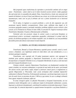 Mai pregnantă apare inadvertenţa de cuprindere a provinciilor amintite sub un singur
nume – Transilvania – atunci când se au în vedere locuitorii acestor teritorii. Astfel, populaţia
din sud-vestul ţării, în ansamblu din judeţele Timiş, Caraş-Severin şi Arad, este cunoscută sub
numele de bănăţeni, cei de pe Crişuri sunt bihoreni sau crişeni, iar cei din nord-vestul ţării sunt
maramureşeni, nume care nu pot fi atribuite sub nici o formă locuitorilor de la interiorul
Carpaţilor.
        Pot fi aduse, în legătură cu această problemă, o serie de alte argumente sau cele
menţionate suportă detalieri corespunzătoare. Dintre toate, subliniem doar faptul că în
cercetarea geografico-umană a perioadei interbelice probleme definirii acestor teritorii a fost
corectă, iar în Tratatul de la Trianon (4 iunie 1920), în articolul 45, Ungaria recunoaşte unirea
Transilvaniei, Banatului, Crişanei şi Maramureşului cu România.
        Teritoriul celor trei provincii, situate în centrul, vestul şi nord-vestul României, se
caracterizează printr-o accentuată complexitate geografică, determinată în primul rând de
poziţie, de alcătuirea geologică şi de evoluţia orografiei, care, la rândul lor, au creat posibilităţi
favorabile pentru dezvoltarea vieţii umane în toate timpurile.


                  2.1. POZIŢIA, ALCĂTUIREA GEOLOGICĂ ŞI RELIEFUL

        Transilvania, Banatul şi Crişana-Maramureş cuprinde partea centrală, vestică şi nord-
vestică a României, care înglobează unităţi de relief dintre cele mai semnificative şi cu o
alcătuire geologică complexă.
        Transilvania, care cuprinde cele 10 judeţe menţionate anterior, este suprapusă în
totalitate peste unitatea geografică a Depresiunii Transilvaniei, la cere se alătură rama
înconjurătoare a Carpaţilor Orientali, în est, a Carpaţilor Meridionali, în sud şi a celei mai mari
părţi din Carpaţii Occidentali, în vest.
        Unitatea centrală, respectiv Depresiunea Transilvaniei, are fundamentul constituit din
şisturi cristaline, iar cuvertura sedimentară, cu grosimi de mai multe mii de metri, este formată
din calcare eocene, apoi marne, argile, nisipuri şi pietrişuri, uneori gresii şi conglomerate ce
aparţin Oligocenului şi Pliocenului, toate aceste formaţiuni fiind rezultatul depunerilor
sedimentare în Bazinul Transilvan. În formaţiunile menţionate s-au format importante resurse de
sare (în unele locuri cu grosimea de peste 1 000 m) şi gaz metan, la care se adaugă cărbunele
brun, gipsul, nisipurile caolinoase, tufuri etc.
        În urma retragerii apelor, la sfârşitul Pliocenului şi începutul Cuaternarului, are loc
instalarea reţelei hidrografice care se adânceşte treptat în formaţiunile sedimentare, aceasta,
împreună cu alţi factori denudaţionali, contribuind la modelarea teritoriului depresiunii. Urmare
a acestui fapt, la contactul depresiunii cu spaţiul montan înconjurător s-au format Dealurile şi
 