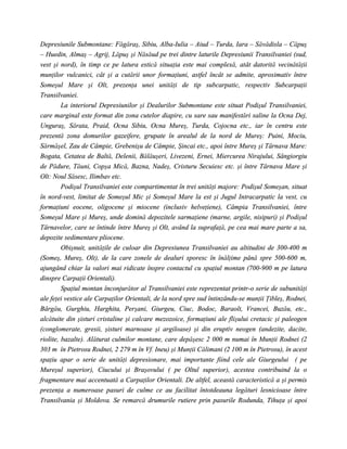 Depresiunile Submontane: Făgăraş, Sibiu, Alba-Iulia – Aiud – Turda, Iara – Săvădisla – Căpuş
– Huedin, Almaş – Agrij, Lăpuş şi Năsăud pe trei dintre laturile Depresiunii Transilvaniei (sud,
vest şi nord), în timp ce pe latura estică situaţia este mai complexă, atât datorită vecinătăţii
munţilor vulcanici, cât şi a cutării unor formaţiuni, astfel încât se admite, aproximativ între
Someşul Mare şi Olt, prezenţa unei unităţi de tip subcarpatic, respectiv Subcarpaţii
Transilvaniei.
         La interiorul Depresiunilor şi Dealurilor Submontane este situat Podişul Transilvaniei,
care marginal este format din zona cutelor diapire, cu sare sau manifestări saline la Ocna Dej,
Unguraş, Sărata, Praid, Ocna Sibiu, Ocna Mureş, Turda, Cojocna etc., iar în centru este
prezentă zona domurilor gazeifere, grupate în arealul de la nord de Mureş: Puini, Mociu,
Sărmăşel, Zau de Câmpie, Grebenişu de Câmpie, Şincai etc., apoi între Mureş şi Târnava Mare:
Bogata, Cetatea de Baltă, Delenii, Bălăuşeri, Livezeni, Ernei, Miercurea Nirajului, Sângiorgiu
de Pădure, Tăuni, Copşa Mică, Bazna, Nadeş, Cristuru Secuiesc etc. şi între Târnava Mare şi
Olt: Noul Săsesc, Ilimbav etc.
         Podişul Transilvaniei este compartimentat în trei unităţi majore: Podişul Someşan, situat
în nord-vest, limitat de Someşul Mic şi Someşul Mare la est şi Jugul Intracarpatic la vest, cu
formaţiuni eocene, oligocene şi miocene (inclusiv helveţiene), Câmpia Transilvaniei, între
Someşul Mare şi Mureş, unde domină depozitele sarmaţiene (marne, argile, nisipuri) şi Podişul
Târnavelor, care se întinde între Mureş şi Olt, având la suprafaţă, pe cea mai mare parte a sa,
depozite sedimentare pliocene.
         Obişnuit, unităţile de culoar din Depresiunea Transilvaniei au altitudini de 300-400 m
(Someş, Mureş, Olt), de la care zonele de dealuri sporesc în înălţime până spre 500-600 m,
ajungând chiar la valori mai ridicate înspre contactul cu spaţiul montan (700-900 m pe latura
dinspre Carpaţii Orientali).
         Spaţiul montan înconjurător al Transilvaniei este reprezentat printr-o serie de subunităţi
ale feţei vestice ale Carpaţilor Orientali, de la nord spre sud întinzându-se munţii Ţibleş, Rodnei,
Bârgău, Gurghiu, Harghita, Perşani, Giurgeu, Ciuc, Bodoc, Baraolt, Vrancei, Buzău, etc.,
alcătuite din şisturi cristaline şi calcare mezozoice, formaţiuni ale flişului cretacic şi paleogen
(conglomerate, gresii, şisturi marnoase şi argiloase) şi din eruptiv neogen (andezite, dacite,
riolite, bazalte). Alăturat culmilor montane, care depăşesc 2 000 m numai în Munţii Rodnei (2
303 m în Pietrosu Rodnei, 2 279 m în Vf. Ineu) şi Munţii Călimani (2 100 m în Pietrosu), în acest
spaţiu apar o serie de unităţi depresionare, mai importante fiind cele ale Giurgeului ( pe
Mureşul superior), Ciucului şi Braşovului ( pe Oltul superior), acestea contribuind la o
fragmentare mai accentuată a Carpaţilor Orientali. De altfel, această caracteristică a şi permis
prezenţa a numeroase pasuri de culme ce au facilitat întotdeauna legături lesnicioase între
Transilvania şi Moldova. Se remarcă drumurile rutiere prin pasurile Rodunda, Tihuţa şi apoi
 