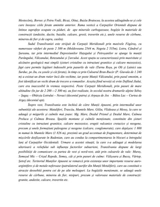 Mestecăniş, Borsec şi Petru Vodă, Bicaz, Oituz, Buzău Bratocea, la acestea adăugându-se şi cele
care însoţesc căile ferate amintite anterior. Rama vestică a Carpaţilor Orientali dispune de
întinse suprafeţe ocupate cu păduri, de ape minerale carbogazoase, bogăţie în materiale de
construcţii (andezite, dacite, bazalte, calcare, gresii, travertin etc.), unele resurse de cărbune,
minereu de fier şi de cupru, caolin).
        Sudul Transilvaniei este străjuit de Carpaţii Meridionali prin masivele Făgăraş, cu
numeroase vârfuri de peste 2 500 m (Moldoveanu 2544 m, Negoiu 2 535m), Lotru, Cândrel şi
Şureanu, iar prin intermediul Depresiunilor Haţegului şi Petroşanilor se ajunge la munţii
Parângului, Vâlcanului, Retezatului şi Ţarcului. Acest spaţiu se caracterizează prin masivitate şi
alcătuire geologică mai simplă (şisturi cristaline cu intruziuni granitice şi calcare mezozoice),
fapt care permite legături îndeosebi prin pasurile de vale (Turnu Roşu, pe Olt şi Lainici sau
Surduc, pe Jiu, cu şosele şi căi ferate), în timp ce prin Culoarul Bran-Rucăr (P. Giuvala de 1 240
m) a existat un drum rutier încă din vechime, iar peste Munţii Vâlcanului, prin pasul omonim, a
fost identificat un vechi drum de trecere a romanilor. Aceştia fiind nevoiţi să evite Defileul Jiului,
care era inaccesibil în vremea respectivă. Peste Carpaţii Meridionali, prin pasuri de mare
altitudine (în jur de 2 200 -–2 300 m), au fost realizate, în secolul nostru drumurile alpine Sebeş
– Şugaş – Obârşia Lotrului – Novaci (deceniul patru) şi Arpaşu de Jos - Bâlea Lac – Curtea de
Argeş (deceniul opt).
        Înspre vest, Transilvania este închisă de către Munţii Apuseni, prin intermediul unor
subunităţi ale acestora: Mataliferi, Trascău, Muntele Mare, Gilău, Vlădeasa şi Meseş, la care se
adaugă şi măgurile şi culmile mai joase: Mg. Mare, Dealul Prisnel şi Dealul Mare, Culmea
Preluca şi Culmea Breaza. Spaţiile montane şi culmile menţionate, constituite din şisturi
cristaline cu intruziuni granitice, calcare mezozoice, erupţii vulcanice cretacice şi neogene,
precum şi unele formaţiuni paleogene şi neogene (calcare, conglomerate), care depăşesc 1 800
m numai în Muntele Mare (1 826 m), prezintă un grad accentuat de fragmentare, determinat de
mişcările desfăşurate în Badenian, care au condus la compartimentarea în blocuri a întregului
lanţ al Carpaţilor Occidentali. Urmare a acestei situaţii, la care s-a adăugat şi modelarea
ulterioară a reliefului sub influenţa factorilor subaerieni, Transilvania dispune de largi
posibilităţi de comunicare cu partea de vest şi nord-vest, atât prin culoarele de vale: Mureş,
Someşul Mic – Crişul Repede, Someş, cât şi prin pasuri de culme: Vălişoara şi Buceş, Vârtop,
Şetref etc. Teritoriul Munţilor Apuseni se remarcă prin existenţa unor importante resurse auro-
argintifere şi de metale neferoase (patrulaterul aurifer din Munţii Metaliferi), care au constituit o
atracţie deosebită pentru cei de pe alte meleaguri. La bogăţiile menţionate, se adaugă unele
resurse de cărbune, minereu de fier, nisipuri, precum şi valoroase materiale de construcţii:
granite, andezite, calcare, travertin etc.
 