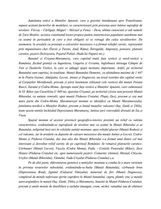 Jumătatea estică a Munţilor Apuseni, care a gravitat întotdeauna spre Transilvania,
supusă acţiunii factorilor de modelare, se caracterizează prin prezenţa unor întinse suprafeţe de
nivelare: Fărcaş – Cârligaţi, Măguri – Mărişel şi Feneş – Deva, ultima cunoscută şi sub numele
de Ţara Moţilor, acestea constituind locuri propice pentru statornicirea populaţiei autohtone mai
cu seamă în perioadele în care a fost obligată să se retragă din calea năvălitorilor. De
asemenea, în arealele cu prezenţă a calcarelor mezozoice s-a format relieful carstic, reprezentat
prin impunătoare chei (Turzii şi Tureni, Aiud, Râmeţ, Întregalde, Ampoiţei), ponoare, platouri
carstice, peşteri (Scărişoara, Pojarul Poliţei, Huda lui Papară etc.).
        Banatul şi Crişana-Maramureş, care cuprind toată faţa vestică şi nord-vestică a
României, făcând graniţă cu Iugoslavia, Ungaria şi Ucraina, înglobează întreaga Câmpie de
Vest şi Dealurile Vestice, la care se adaugă spaţii montane importante. Astfel, pe teritoriul
Banatului sunt cuprinşi, în totalitate, Munţii Banatului (Semenic, cu altitudinea maximă de 1 447
m în Piatra Goznei, Almăjului, Locvei, Aninei şi Dognecei), un areal restrâns din capătul vestic
al Carpaţilor Meridionali, precum şi părţi însemnate (obişnuit cele vestice) din munţii Poiana
Ruscă, Zarand şi Codru-Moma. Aproape toată faţa vestică a Munţilor Apuseni, care culminează
în Vf. Bihor sau Cucurbăta (1 849 m), aparţine Crişanei, pe teritoriul căreia sunt prezenţi Munţii
Bihorului, ca unitate centrală, apoi munţii Pădurea Craiului, Plopiş (Şes), precum şi cea mai
mare parte din Codru-Moma. Maramureşul montan se identifică cu Munţii Maramureşului,
jumătatea nordică a Munţilor Rodnei, precum şi lanţul munţilor vulcanici Oaş, Gutâi şi Ţibleş,
toate aceste unităţi închizând Depresiunea Maramureş, întinsa ţară voievodală drenată de Iza şi
Vişeu.
        Spaţiul montan al acestor provincii geografico-istorice prezintă un relief cu valenţe
caracteristice, evidenţiindu-se suprafeţele de nivelare mai cu seamă în Munţii Bihorului şi ai
Banatului, nelipsind însă nici în celelalte unităţi montane, apoi relieful glaciar (Munţii Rodnei) şi
cel vulcanic, iar în arealele cu depozite de calcare mezozoice din munţii Aninei şi Locvei, Codru-
Moma şi Pădurea Craiului, dar mai ales din Munţii Bihorului s-a format unul dintre cel mai
interesant şi dezvoltat relief carstic de pe cuprinsul României. Se remarcă platourile carstice:
Cărbunari (Munţii Locvei), Vaşcău (Codru Moma), Padiş – Cetăţile Ponorului (Bihor), Zece
Hotare (Pădurea Craiului) etc. apoi numeroasele peşteri: Comarnic (Aninei), Meziad, Chişcău,
Urşilor (Munţii Bihorului), Vântului, Vadu Crişului (Pădurea Craiului) ş.a.
        Pe de altă parte, diferenţierea genetică a unităţilor montane a condus la o mare varietate
în privinţa resurselor subsolului, evidenţiindu-se:huila (Munţii Banatului), cărbunele brun
(Depresiunea Brad), lignitul (Culoarul Timişului), minereul de fier (Munţii Dognecea),
complexul de metale neferoase (pirite cuprifere în Munţii banatului, cupru, plumb, zinc şi metale
auro-argintifere în munţii Oaş, Gutâi, Ţibleş şi Maramureş, bauxită în Munţii Pădurea Craiului),
precum şi unele metale de înnobilare a oţelului (mangan, crom, nichel, vanadiu) sau de obţinere
 