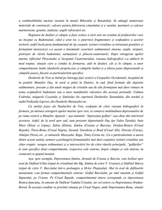a combustibilului nuclear (uraniu în munţii Bihorului şi Banatului). Se adaugă numeroase
materiale de construcţii: calcare pentru fabricarea cimentului şi a varului, marmură şi calcare
marmoreene, granite, andezite, argilă refractară etc.
         Regiunea de dealuri şi câmpie a feţei vestice a ţării este un rezultat al prefacerilor care
au început cu Badenianul, când a avut loc o puternică fragmentare şi scufundare a acestor
teritorii, astfel încât peste fundamental de tip carpatic (şisturi cristaline cu intruziuni granitice şi
formaţiuni mezozoice) s-a aşezat o însemnată cuvertură sedimentară (marne, argile, nisipuri,
pietrişuri de vârstă badeniană, sarmaţiană şi pliocen-cuaternară). După retragerea apelor
marine (sfârşitul Pliocenului şi începutul Cuaternarului), reţeaua hidrografică s-a adâncit în
mod treptat, situaţie care a condus la formarea, atât în dealuri, cât şi în câmpie, a unor
compartimente înalte (dealurile propriu-zise şi câmpiile înalte) şi a altora joase (depresiunile şi
câmpiile joase), fiecare cu particularităţi specifice.
         Dealurile de Vest se întind pe întreaga faţă vestică a Carpaţilor Occidentali, începând de
la poalele Munţilor Oaş, în nord şi până la Dunăre, în sud, fiind formate din depozite
sedimentare, precum şi din unele măguri de cristalin sau de alte formaţiuni mai dure rămase în
urma scufundării badeniene sau a unor manifestări vulcanice din aceeaşi perioadă: Culmea
Codrului, măgurile Coşeiului şi Şimleului (în cuprinsul Dealurilor Zarandului, din nordul şi
sudul Podişului Lipovei, din Dealurile Buziaşului etc.
         Ca unităţi joase ale Dealurilor de Vest, sculptate de către reţeaua hidrografică în
formare, pe măsura retragerii apelor marine spre vest, se remarcă multitudinea depresiunilor de
pe rama vestică a Munţilor Apuseni – aşa numitele “depresiuni golfuri” sau chiar din interiorul
acestora. Astfel, de la nord spre sud, sunt prezente depresiunile Oaş (pe Valea Turului), baia
Mare (Săsar şi Lăpuş), Zalău (Zalău), Şimleu (Crasna şi Barcău), Oradea-Bratca (Crişul
Repede), Tinca-Beiuş (Crişul Negru), Zarand, Gurahonţ şi Brad (Crişul Alb), Oraviţa (Caraş),
Almăjui (Nera) etc. şi culoarele Mureşului, Bega, Timiş-Cerna etc. Ca o particularitate a unora
dintre aceste unităţi, urmare a prelungirii formaţiunilor mai dure carpatice (şisturi cristaline sau
chiar eruptiv neogen sedimentar) şi a intersectării lor de către râurile principale, “golfurilor”
le sunt specifice două compartimente, respective cele externe, înspre câmpie şi cele interne, la
contactul cu spaţiul montan.
         Aşa, spre exemplu, Depresiunea Şimleu, drenată de Crasna şi Barcău, este închisă spre
aval de Defileul Cihei (săpat în cristalinul din Mg. Şimleu de către V. Crasnei) şi Defileul Marca
(săpat de către V. Barcăului într-o prelungire a M-lor Plopişului). Mai în aval de defileurile
menţionate s-au format compartimentele externe: Golful Barcăului, pe râul omonim şi Golful
Supurului, pe Crasna. Pe Crişul Repede, compartimentul intern corespunde cu depresiunea
Bratca-Şuncuiuş, în amonte de Defileul Vadului Crişului, iar cel extern cu Depresiunea Oradea-
Borod. În aceeaşi condiţie se prezintă situaţia pe Crişul Negru, unde Depresiunea Beiuş, situată
 
