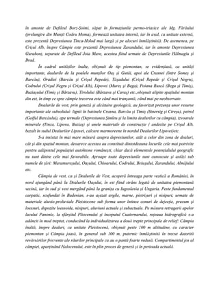 în amonte de Defileul Borz-Şoimi, săpat în formaţiunile permo-triasice ale Mg. Fărăului
(prelungire din Munţii Codru Moma), formează unitatea internă, iar în aval, ca unitate externă,
este prezentă Depresiunea Tinca-Holod mai largă şi pe alocuri înmlăştinită). De asemenea, pe
Crişul Alb, înspre Câmpie este prezentă Depresiunea Zarandului, iar în amonte Depresiunea
Gurahonţ, separate de Defileul Joia Mare, acestea fiind urmate de Depresiunile Hălmagiu şi
Brad.
        În cadrul unităţilor înalte, obişnuit de tip piemontan, se evidenţiază, ca unităţi
importante, dealurile de la poalele munţilor Oaş şi Gutâi, apoi ale Crasnei (între Someş şi
Barcău), Oradiei (Barcău şi Crişul Repede), Tăşadului (Crişul Repede şi Crişul Negru),
Codrului (Crişul Negru şi Crişul Alb), Lipovei (Mureş şi Bega), Poiana Ruscă (Bega şi Timiş),
Buziaşului (Timiş şi Bârzava), Tirolului (Bârzava şi Caraş) etc.,obişnuit alipite spaţiului montan
din est, în timp ce spre câmpie trecerea este când mai tranşantă, când mai pe neobservate.
        Dealurile de vest, prin geneză şi alcătuire geologică, au favorizat prezenţa unor resurse
importante ale subsolului: lignit în bazinele Crasna, Barcău şi Timiş (Sinersig şi Cireşu), petrol
(Golful Barcăului), ape termale (Depresiunea Şimleu şi la limita dealurilor cu câmpia), izvoarele
minerale (Tinca, Lipova, Buziaş) şi unele materiale de construcţie ( andezite pe Crişul Alb,
bazalt în sudul Dealurilor Lipovei, calcare marmoreene în nordul Dealurilor Lipovei)etc.
        S-a insistat în mai mare măsură asupra depresiunilor, atât a celor din zona de dealuri,
cât şi din spaţiul montan, deoarece acestea au constituit dintotdeauna locurile cele mai potrivite
pentru adăpostul populaţiei autohtone româneşti, chiar dacă elementele potenţialului geografic
nu sunt dintre cele mai favorabile. Aproape toate depresiunile sunt cunoscute şi astăzi sub
numele de ţări: Maramureşului, Oaşului, Chioarului, Codrului, Beiuşului, Zarandului, Almăjului
etc.
        Câmpia de vest, ca şi Dealurile de Vest, acoperă întreaga parte vestică a României, în
nord ajungând până la Dealurile Oaşului, în est fiind strâns legată de unitatea piemontană
vecină, iar în sud şi vest mergând până la graniţa cu Iugoslavia şi Ungaria. Peste fundamental
carpatic, scufundat în Badenian, s-au aşezat argile, marne, pietrişuri şi nisipuri, urmate de
materiale aluvio-proluviale Pleistocene sub forma unor întinse conuri de dejecţie, precum şi
loessuri, depozite loessoide, nisipuri, aluviuni actuale şi subactuale. Pe măsura retragerii apelor
lacului Panonic, la sfârşitul Pliocenului şi începutul Cuaternarului, reţeaua hidrografică s-a
adâncit în mod treptat, conducând la individualizarea a două trepte principale de relief: Câmpia
înaltă, înspre dealuri, ca unitate Pleistocenă, obişnuit peste 100 m altitudine, cu caracter
piemontan şi Câmpia joasă, în general sub 100 m, puternic înmlăştinită în trecut datorită
revărsărilor frecvente ale râurilor principale ca au o pantă foarte redusă. Compartimentul jos al
câmpiei, aparţinând Halocenului, este în plin proces de geneză şi în perioada actuală.
 