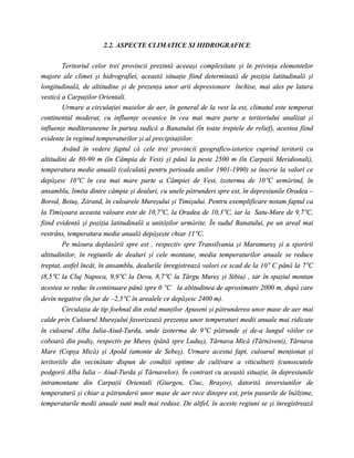 2.2. ASPECTE CLIMATICE SI HIDROGRAFICE

        Teritoriul celor trei provincii prezintă aceeaşi complexitate şi în privinţa elementelor
majore ale climei şi hidrografiei, această situaţie fiind determinată de poziţia latitudinală şi
longitudinală, de altitudine şi de prezenţa unor arii depresionare închise, mai ales pe latura
vestică a Carpaţilor Orientali.
        Urmare a circulaţiei maselor de aer, în general de la vest la est, climatul este temperat
continental moderat, cu influenţe oceanice în cea mai mare parte a teritoriului analizat şi
influenţe mediteraneene în partea sudică a Banatului (în toate treptele de relief), acestea fiind
evidente în regimul temperaturilor şi al precipitaţiilor.
        Având în vedere faptul că cele trei provincii geografico-istorice cuprind teritorii cu
altitudini de 80-90 m (în Câmpia de Vest) şi până la peste 2500 m (în Carpaţii Meridionali),
temperatura medie anuală (calculată pentru perioada anilor 1901-1990) se înscrie la valori ce
depăşesc 10°C în cea mai mare parte a Câmpiei de Vest, izoterma de 10°C urmărind, în
ansamblu, limita dintre câmpie şi dealuri, cu unele pătrunderi spre est, în depresiunile Oradea –
Borod, Beiuş, Zărand, în culoarele Mureşului şi Timişului. Pentru exemplificare notam faptul ca
la Timişoara aceasta valoare este de 10,7°C, la Oradea de 10,3°C, iar la Satu-Mare de 9,7°C,
fiind evidentă şi poziţia latitudinală a unităţilor urmărite. În sudul Banatului, pe un areal mai
restrâns, temperatura medie anuală depăşeşte chiar 11°C.
        Pe măsura deplasării spre est , respectiv spre Transilvania şi Maramureş şi a sporirii
altitudinilor, în regiunile de dealuri şi cele montane, media temperaturilor anuale se reduce
treptat, astfel încât, în ansamblu, dealurile înregistrează valori ce scad de la 10° C până la 7°C
(8,5°C la Cluj Napoca, 9,9°C la Deva, 8,7°C la Târgu Mureş şi Sibiu) , iar în spaţiul montan
acestea se reduc în continuare până spre 0 °C la altitudinea de aproximativ 2000 m, după care
devin negative (în jur de –2,5°C în arealele ce depăşesc 2400 m).
       Circulaţia de tip foehnal din estul munţilor Apuseni şi pătrunderea unor mase de aer mai
calde prin Culoarul Mureşului favorizează prezenţa unor temperaturi medii anuale mai ridicate
în culoarul Alba Iulia-Aiud-Turda, unde izoterma de 9°C pătrunde şi de-a lungul văilor ce
coboară din podiş, respectiv pe Mureş (până spre Luduş), Târnava Mică (Târnăveni), Târnava
Mare (Copşa Mică) şi Apold (amonte de Sebeş). Urmare acestui fapt, culoarul menţionat şi
teritoriile din vecinătate dispun de condiţii optime de cultivare a viticulturii (cunoscutele
podgorii Alba Iulia – Aiud-Turda şi Târnavelor). În contrast cu această situaţie, în depresiunile
intramontane din Carpaţii Orientali (Giurgeu, Ciuc, Braşov), datorită inversiunilor de
temperatură şi chiar a pătrunderii unor mase de aer rece dinspre est, prin pasurile de înălţime,
temperaturile medii anuale sunt mult mai reduse. De altfel, în aceste regiuni se şi înregistrează
 