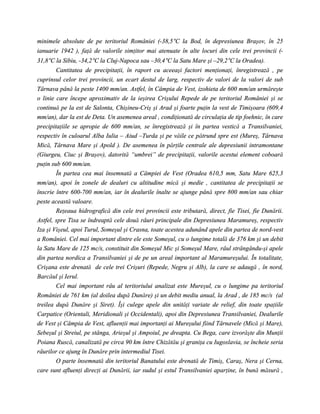 minimele absolute de pe teritoriul României (-38,5°C la Bod, în depresiunea Braşov, în 25
ianuarie 1942 ), faţă de valorile simţitor mai atenuate în alte locuri din cele trei provincii (-
31,8°C la Sibiu, -34,2°C la Cluj-Napoca sau –30,4°C la Satu Mare şi –29,2°C la Oradea).
        Cantitatea de precipitaţii, în raport cu aceeaşi factori menţionaţi, înregistrează , pe
cuprinsul celor trei provincii, un ecart destul de larg, respectiv de valori de la valori de sub
Târnava până la peste 1400 mm/an. Astfel, în Câmpia de Vest, izohieta de 600 mm/an urmăreşte
o linie care începe aproximativ de la ieşirea Crişului Repede de pe teritoriul României şi se
continuă pe la est de Salonta, Chişineu-Criş şi Arad şi foarte puţin la vest de Timişoara (609,4
mm/an), dar la est de Deta. Un asemenea areal , condiţionată de circulaţia de tip foehnic, în care
precipitaţiile se apropie de 600 mm/an, se înregistrează şi în partea vestică a Transilvaniei,
respectiv în culoarul Alba Iulia – Aiud –Turda şi pe văile ce pătrund spre est (Mureş, Târnava
Mică, Târnava Mare şi Apold ). De asemenea în părţile centrale ale depresiunii intramontane
(Giurgeu, Ciuc şi Braşov), datorită “umbrei” de precipitaţii, valorile acestui element coboară
puţin sub 600 mm/an.
        În partea cea mai însemnată a Câmpiei de Vest (Oradea 610,5 mm, Satu Mare 625,3
mm/an), apoi în zonele de dealuri cu altitudine mică şi medie , cantitatea de precipitaţii se
înscrie între 600-700 mm/an, iar în dealurile înalte se ajunge până spre 800 mm/an sau chiar
peste această valoare.
        Reţeaua hidrografică din cele trei provincii este tributară, direct, fie Tisei, fie Dunării.
Astfel, spre Tisa se îndreaptă cele două râuri principale din Depresiunea Maramureş, respectiv
Iza şi Vişeul, apoi Turul, Someşul şi Crasna, toate acestea adunând apele din partea de nord-vest
a României. Cel mai important dintre ele este Someşul, cu o lungime totală de 376 km şi un debit
la Satu Mare de 125 mc/s, constituit din Someşul Mic şi Someşul Mare, râul strângându-şi apele
din partea nordica a Transilvaniei şi de pe un areal important al Maramureşului. În totalitate,
Crişana este drenată de cele trei Crişuri (Repede, Negru şi Alb), la care se adaugă , în nord,
Barcăul şi Ierul.
        Cel mai important râu al teritoriului analizat este Mureşul, cu o lungime pa teritoriul
României de 761 km (al doilea după Dunăre) şi un debit mediu anual, la Arad , de 185 mc/s (al
treilea după Dunăre şi Siret). Îşi culege apele din unităţi variate de relief, din toate spaţiile
Carpatice (Orientali, Meridionali şi Occidentali), apoi din Depresiunea Transilvaniei, Dealurile
de Vest şi Câmpia de Vest, afluenţii mai importanţi ai Mureşului fiind Târnavele (Mică şi Mare),
Sebeşul şi Streiul, pe stânga, Arieşul şi Ampoiul, pe dreapta. Cu Bega, care izvorăşte din Munţii
Poiana Ruscă, canalizată pe circa 90 km între Chizătău şi graniţa cu Iugoslavia, se încheie seria
râurilor ce ajung în Dunăre prin intermediul Tisei.
        O parte însemnată din teritoriul Banatului este drenată de Timiş, Caraş, Nera şi Cerna,
care sunt afluenţi direcţi ai Dunării, iar sudul şi estul Transilvaniei aparţine, în bună măsură ,
 