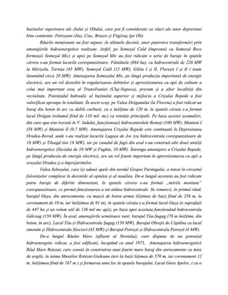 bazinelor superioare ale Jiului şi Oltului, care pot fi considerate ca râuri ale unor depresiuni
bine conturate: Petroşani (Jiu), Ciuc, Braşov şi Făgăraş (pe Olt).
        Râurile menţionate au fost supuse ,în ultimele decenii, unor puternice transformări prin
amenajările hidroenergetice realizate. Astfel, pe Someşul Cald (împreună cu Someşul Rece
formează Someşul Mic) şi apoi pe Someşul Mic au fost ridicate o serie de baraje în spatele
cărora s-au format lacurile corespunzătoare: Fântânele (884 ha), cu hidrocentrală de 220 MW
la Mărişelu, Tarniţa (45 MW), Someşul Cald (12 MW), Gilău I şi II, Floreşti I şi II ( toate
însumând circa 20 MW). Amenajarea Someşului Mic, pe lângă producţia importantă de energie
electrică, are un rol deosebit în regularizarea debitelor şi aprovizionarea cu apă de calitate a
celui mai important oraş al Transilvaniei (Cluj-Napoca), precum şi a altor localităţi din
vecinătate. Potenţialul hidraulic al bazinului superior şi mijlociu a Crişului Repede a fost
valorificat aproape în totalitate. În acest scop, pe Valea Drăganului (la Floroiu) a fost ridicat un
baraj din beton în arc cu dublă curbură, cu o înălţime de 120 m, în spatele căruia s-a format
lacul Drăgan (volumul fiind de 110 mil. mc) ca retenţie principală. Pe baza acestei acumulări,
din care apa este trecută în V. Iadului, funcţionează hidrocentralele Remeţi (100 MW), Munteni I
(58 MW) şi Munteni II (0,7 MW). Amenajarea Crişului Repede este continuată în Depresiunea
Oradea-Borod, unde s-au realizat lacurile Lugaşu de Jos (cu hidrocentrala corespunzătoare de
18 MW) şi Tileagd (tot 18 MW), iar pe canalul de fugă din aval s-au construit alte două unităţi
hidroenergetice (Săcădat de 10 MW şi Fughiu, 10 MW). Întreaga amenajare a Crişului Repede,
pe lângă producţia de energie electrică, are un rol foarte important în aprovizionarea cu apă a
oraşului Oradea şi a împrejurimilor.
        Valea Sebeşului, care îşi adună apele din nordul Grupei Parângului, a intrat în circuitul
folosinţelor complexe în deceniile al optulea şi al nouălea. De-a lungul acesteia au fost ridicate
patru baraje de diferite dimensiuni, în spatele cărora s-au format „mările montane”
corespunzătoare, ce permit funcţionarea a tot atâtea hidrocentrale. Se remarcă, în primul rând,
barajul Oaşa, din anrocamente, cu mască de beton armat (lăţimea de bază fiind de 250 m, la
coronament de 10 m, iar înălţimea de 91 m), în spatele căruia s-a format lacul Oaşa (o suprafaţă
de 447 ha şi un volum util de 136 mil mc apă), pe baza apei acestuia funcţionând hidrocentrala
Gâlceag (150 MW). În aval, amenajările următoare sunt: barajul Tău-Şugag (78 m înălţime, din
beton, în arc), Lacul Tău şi Hidrocentrala Şugag (150 MW), Barajul Obrejii de Căpâlna cu lacul
omonim şi Hidrocentrala Săsciori (42 MW) şi Barajul Petreşti şi Hidrocentrala Petreşti (4 MW).
        De-a lungul Râului Mare (afluent al Streiului), care dispune de un potenţial
hidroenergetic ridicat, a fost edificată, începând cu anul 1975, Amenajarea hidroenergetică
Râul Mare Retezat, care constă în construirea unui foarte mare baraj din anrocamente cu miez
de argilă, în inima Munţilor Retezat-Godeanu (are la bază lăţimea de 570 m, iar coronament 12
m, înălţimea fiind de 167 m ) şi formarea unui loc în spatele barajului, Lacul Gura Apelor, ( cu o
 
