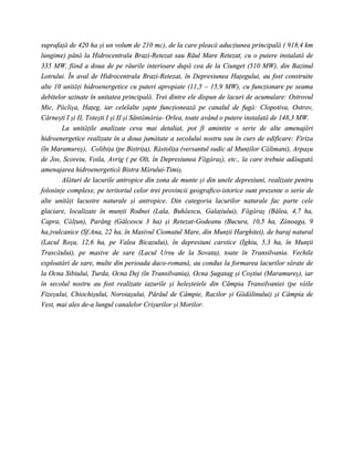 suprafaţă de 420 ha şi un volum de 210 mc), de la care pleacă aducţiunea principală ( 918,4 km
lungime) până la Hidrocentrala Brazi-Retezat sau Râul Mare Retezat, cu o putere instalată de
335 MW, fiind a doua de pe râurile interioare după cea de la Ciunget (510 MW), din Bazinul
Lotrului. În aval de Hidrocentrala Brazi-Retezat, în Depresiunea Haţegului, au fost construite
alte 10 unităţi hidroenergetice cu puteri apropiate (11,5 – 15,9 MW), cu funcţionare pe seama
debitelor uzinate în unitatea principală. Trei dintre ele dispun de lacuri de acumulare: Ostrovul
Mic, Păclişa, Haţeg, iar celelalte şapte funcţionează pe canalul de fugă: Clopotiva, Ostrov,
Cârneşti I şi II, Toteşti I şi II şi Sântămăria- Orlea, toate având o putere instalată de 148,3 MW.
        La unităţile analizate ceva mai detaliat, pot fi amintite o serie de alte amenajări
hidroenergetice realizate în a doua jumătate a secolului nostru sau în curs de edificare: Firiza
(în Maramureş), Colibiţa (pe Bistriţa), Răstoliţa (versantul sudic al Munţilor Călimani), Arpaşu
de Jos, Scoreiu, Voila, Avrig ( pe Olt, în Depresiunea Făgăraş), etc., la care trebuie adăugată
amenajarea hidroenergetică Bistra Mărului-Timiş.
        Alături de lacurile antropice din zona de munte şi din unele depresiuni, realizate pentru
folosinţe complexe, pe teritoriul celor trei provincii geografico-istorice sunt prezente o serie de
alte unităţi lacustre naturale şi antropice. Din categoria lacurilor naturale fac parte cele
glaciare, localizate în munţii Rodnei (Lala, Buhăescu, Galaţiului), Făgăraş (Bâlea, 4,7 ha,
Capra, Călţun), Parâng (Gâlcescu 3 ha) şi Retezat-Godeanu (Bucura, 10,5 ha, Zănoaga, 9
ha,)vulcanice (Sf.Ana, 22 ha, în Masivul Ciomatul Mare, din Munţii Harghitei), de baraj natural
(Lacul Roşu, 12,6 ha, pe Valea Bicazului), în depresiuni carstice (Ighiu, 5,3 ha, în Munţii
Trascăului), pe masive de sare (Lacul Ursu de la Sovata), toate în Transilvania. Vechile
exploatări de sare, multe din perioada daco-romană, au condus la formarea lacurilor sărate de
la Ocna Sibiului, Turda, Ocna Dej (în Transilvania), Ocna Şugatag şi Coştiui (Maramureş), iar
în secolul nostru au fost realizate iazurile şi heleşteiele din Câmpia Transilvaniei (pe văile
Fizeşului, Chiochişului, Noroiaşului, Pârâul de Câmpie, Racilor şi Gădălinului) şi Câmpia de
Vest, mai ales de-a lungul canalelor Crişurilor şi Morilor.
 