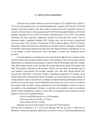 2.3. POPULAŢIA ŞI AŞEZĂRILE



        Teritoriul care constituie obiectul acestei lucrări deţine 42,1% (100,293 km) şi 33,8% (7
723 313 loc) din populaţia ţării, care la Recensământul din 7 ianuarie 1992 a fost de 22 810 035
locuitori. În privinţa ponderii celor două valori la nivelul provinciilor geografico-istorice, se
constată că Transilvaniei îi revine aproape un sfert (23,9%) din suprafaţa României şi 20,1% din
populaţie, Banatului 10,5% şi 6,8% iar Crişanei şi Maramureşului 7,7% şi 6,9%, aceste unităţi
constituind sub toate aspectele, componente esenţiale ale teritoriului ţării noastre. Faţă de
densitatea media a populaţiei României (95,5 loc/km), toate cele trei provincii înregistrează
valori mai reduse: 80,3 loc/kmp în Transilvania, 62,6% loc/kmp în Banat şi 86,5% în Crişana-
Maramureş, situaţie determinată de cuprinderea pe teritoriul acestora în întregime a Carpaţilor
Occidentali şi aproximativ jumătate sau chiar peste din Carpaţii Orientali şi Meridionali, la care
se mai adaugă şi sporul natural mai scăzut, din Banat şi arealele din vecinătatea acestei
provincii.
        La nivelul judeţelor se înregistrează, însă,valori destul de diferite de la o situaţie la alta,
cele mai ridicate fiind specifice judeţelor Braşov (120 loc/kmp) şi Cluj (110 loc/kmp), datorită
industrializării şi urbanizării mai pronunţate, urmate de Mureş (90 loc/kmp), Sibiu (83 loc/kmp),
Timiş (80 loc/kmp), precum şi cele trei judeţe din Crişana-Maramureş; Bihor (85 loc/kmp), Satu
Mare (91 loc/kmp) şi Maramureş (86 loc/kmp). Valorile cele mai reduse ale densităţii apar în
cazul judeţelor Caraş-Severin (44 loc/kmp), Harghita (52), Alba (66), Bistriţa-Năsăud (61),
Covasna (62), Sălaj (69), şi Arad (63), în timp ce Hunedoara înregistrează 78 loc/kmp, aceste
unităţi administrativ-teritoriale fiind situate în totalitate sau în bună măsură în zona montană. În
situaţia judeţelor Arad şi Caraş-Severin se adaugă şi comportamentul geodemografic specific al
provinciei din care fac parte, teritoriul Banatului fiind cunoscut de circa un secol ca având un
spor natural redus. De altfel, evoluţia populaţiei din sud-vestul României se înscrie în ceea ce
este definit ca tip geodemografic bănăţean, caracterizat prin natalitate redusă şi mortalitate
ridicată. Pentru exemplificare, notăm că în anul 1993 s-au înregistrat sporuri naturale accentuat
negative în toate cele trei judeţe din Banat:
        - 5,3‰ în Arad (9,9‰ născuţi vii şi 15,2‰ decedaţi),
        - 3‰ în Caraş-Severin (10,1‰ şi 13,1‰) şi
        - 2,3‰ în Timiş (10,1‰ şi 12,4‰)
        Populaţia celor trei provincii trăieşte 118 oraşe (45,5% din totalul de
260 câte sunt în România) şi în 5 174 de sate (aproape 40% din cele peste 13 000 câte are
România). Acestea sunt repartizate diferit de la o provincie la alta, în Transilvania fiind prezente
 