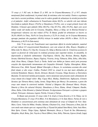 75 oraşe şi 3 362 sate, în Banat 22 şi 895, iar în Crişana-Maramureş 21 şi 917, situaţia
menţionată fiind condiţionată, în primul rând, de mărimea celor trei unităţi. Pentru o exprimare
mai clară a acestei probleme, trebuie avut în vedere gradul de urbanizare la nivelul provinciilor
şi al judeţelor. Astfel, urbanizarea în Transilvania deţine 60,2%, cu valorile cele mai ridicate
înscriindu-se judeţele Braşov (76,4%) şi Hunedoara (75,6%), care şi ocupă primele locuri din
România. Urmează apoi judeţele Sibiu (68,3%), Cluj (67,5%), Alba (55,4%), după care acest
indice scade sub media ţării în Covasna, Harghita, Mureş şi Sălaj, iar în Bistriţa-Năsăud se
înregistrează valoarea cea mai redusă (37%). În Banat, gradul de urbanizare se înscrie cu
56,3% (60,6% în Timiş, 56,4% în Caraş-Severin şi 52,2% în Arad), iar în Crişana-Maramureş
aproape jumătate din populaţie (49,6%) trăieşte în mediul urban (48,9% n Bihor, 53,1% în
Maramureş şi 46,3% în Satu-mare).
        Cele 75 de oraşe ale Transilvaniei sunt repartizate diferit la nivelul judeţelor, numărul
cel mai ridicat (13 oraşe)revenind Hunedoarei, care este urmat de Alba, Braşov, Harghita şi
Sibiu (câte 9), Mureş (7), Cluj (6), Covasna (5), Sălaj şi Bistriţa (câte 4). Urmărirea acestora în
raport cu factorul de relief pune în evidenţă prezenţa unei repartiţii inelare, în ansamblu, în
depresiunile şi dealurile submontane: Cluj-Napoca, Gherla, Dej, Beclean, Bistriţa, Reghin,
Sovata, Odorheiul Secuiesc, Rupea, Făgăraş, Victoria, Avrig, Tălmaciu, Sibiu, Sebeş, Alba Iulia,
Aiud, Ocna Mureş, Câmpia Turzii şi Turda. Inelul este dublat pe latura estică prin prezenţa
oraşelor din depresiunile intramontane ale Carpaţilor Orientali: Topliţa, Gheorgheni, Bălan,
Miercurea Ciuc, Băile Tuşnad, Sfântul Gheorghe şi Braşov, în vecinătatea acestuia din urmă
fiind situate şi alte oraşe: Codlea, Predeal (1033 m, oraşul la cea mai mare altitudine pe
teritoriul României). Râşnov, Săcele, Zărneşti, Baraolt, Covasna, Târgu Secuiesc şi Întorsătura
Buzăului. În interiorul inelului pericarpatic, intern menţionat sunt prezente unele aliniamente de
oraşe situate de-a lungul văilor: Blaj, Copşa Mică, Mediaş, Dumbrăveni, Sighişoara, Cristuru
Secuiesc (pe Târnava Mare), Luduş, Iernut, Târgu Mureş (pe Mureş). De asemenea, o parte din
oraşe sunt situate la exteriorul inelului: Năsăud şi Sângeorz Băi (Someşul Mare), Orăştie,
Simeria şi Deva (în culoarul Orăştie), Hunedoara şi Deva, Zlatna, Abrud, Câmpeni, Huedin,
Jibou, Zalău, Cehu Silvaniei şi Şimleul Silvaniei. În depresiunea Petroşani s-a format o grupare
urbană: Petroşani, Aninoasa, Lupeni, Petrila, Uricani şi Vulcan.
        În Banat sunt prezente 22 oraşe (câte 8 în Arad şi Caraş-Severin şi 6 în Timiş), iar în
Crişana-Maramureş 21 oraşe (9 în Bihor, 8 în Maramureş şi 4 în Satu Mare). Partea de vest a
României se caracterizează prin existenţa unui aliniament de oraşe al Câmpiei de Vest: Satu-
Mare, Carei, Valea lui Mihai, Oradea, Salonta, Chişineu-Criş, Arad, Timişoara şi Deta, faţă de
care unele sunt situate spre est: negreşti-Oaş şi Tăşnad (în judeţul Satu-Mare), Seini, baia Mare,
Baia Sprie, Cavnic, Târgu Lăpuş, Sighetul Marmaţiei, Borşa şi Vişeul de Sus (Maramureş),
Marghita, Aleşd, Beiuş, Ştei, Vaşcău şi Nucet (Bihor), Ineu, Sebiş, Pâncota, Lipova (Arad), Lugoj
 
