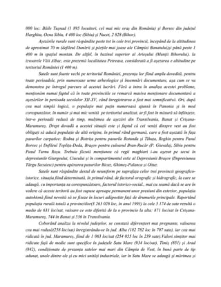 000 loc: Băile Tuşnad (1 895 locuitori, cel mai mic oraş din România) şi Borsec din judeţul
Harghita, Ocna Sibiu, 4 400 loc (Sibiu) şi Nucet, 2 828 (Bihor).
        Aşezările rurale sunt răspândite peste tot în cele trei provincii, începând de la altitudinea
de aproximat 70 m (defileul Dunării şi părţile mai joase ale Câmpiei Banatului)şi până peste 1
400 m în spaţiul montan. De altfel, în bazinul superior al Arieşului (Munţii Bihorului), la
izvoarele Văii Albac, este prezentă localitatea Petreasa, considerată a fi aşezarea e altitudine pe
teritoriul României (1 400 m).
        Satele sunt foarte vechi pe teritoriul României, prezenţa lor fiind amplu dovedită, pentru
toate perioadele, prin numeroase urme arheologice şi însemnări documentare, aşa cum se va
demonstra pe întregul parcurs al acestei lucrări. Fără a intra în analiza acestei probleme,
menţionăm numai faptul că în toate provinciile se remarcă masiva menţionare documentară a
aşezărilor în perioada secolelor XII-XV, când înregistrarea a fost mai semnificativă. Ori, după
cea mai simplă logică, o populaţie mai puţin numeroasă ajunsă în Panonia şi în mod
corespunzător, în număr şi mai mic venită pe teritoriul analizat, ar fi fost în măsură să înfiinţeze,
într-o perioadă redusă de timp, mulţimea de aşezări din Transilvania, Banat şi Crişana-
Maramureş. Drept dovadă a acestei situaţii este şi faptul că cei veniţi dinspre vest au fost
obligaţi să aducă populaţie de altă origine, în primul rând germană, care a fost aşezată în faţa
pasurilor carpatice: Rodna şi Bistriţa pentru pasurile Rotunda şi Tihuţa, Reghin pentru Pasul
Borsec şi Defileul Topliţa-Deda, Braşov pentru culoarul Bran-Rucăr (P. Giuvala), Sibiu pentru
Pasul Turnu Roşu. Trebuie făcută menţiunea că regii maghiari i-au aşezat pe secui în
depresiunile Giurgeului, Ciucului şi în compartimentul estic al Depresiunii Braşov (Depresiunea
Târgu Secuiesc) pentru apărarea pasurilor Bicaz, Ghimeş-Palanca şi Oituz.
        Satele sunt răspândite destul de neuniform pe suprafaţa celor trei provincii geografico-
istorice, situaţia fiind determinată, în primul rând, de factorul orografic şi hidrografic, la care se
adaugă, cu importanţa sa corespunzătoare, factorul istorico-social., mai cu seamă dacă se are în
vedere că aceste teritorii au fost supuse aproape permanent unor presiuni din exterior, populaţia
autohtonă fiind nevoită să se fixeze în locuri adăpostite faţă de drumurile principale. Raportând
populaţia rurală totală a provinciilor(3 263 028 loc, în anul 1993) la cele 5 174 de sate rezultă o
medie de 631 loc/sat, valoare ce este diferită de la o provincie la alta: 871 loc/sat în Crişana-
Maramureş, 744 în Banat şi 536 în Transilvania.
        Coborând analiza la nivelul judeţelor, se constată diferenţieri mai pregnante, valoarea
cea mai redusă(258 loc/sat) înregistrându-se în jud. Alba (182 782 loc în 707 sate), iar cea mai
ridicată în jud. Maramureş, fiind de 1 063 loc/sat (254 055 loc în 239 sate).Valori simţitor mai
ridicate faţă de medie sunt specifice în judeţele Satu Mare (934 loc/sat), Timiş (851) şi Arad
(842), condiţionate de prezenţa satelor mai mari din Câmpia de Vest, în bună parte de tip
adunat, unele dintre ele şi cu mici unităţi industriale, iar în Satu Mare se adaugă şi mărimea şi
 