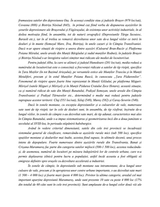 frumuseţea satelor din depresiunea Oaş. În aceeaşi condiţie stau şi judeţele Braşov (978 loc/sat),
Covasna (888) şi Bistriţa Năsăud (845), în primul caz fiind vorba de dispunerea aşezărilor în
şesurile depresionare ale Braşovului şi Făgăraşului, de existenţa unor activităţi industriale, în al
doilea motivaţia fiind, în ansamblu, tot de natură orografică (Depresiunile Târgu Secuiesc,
Baraolt etc.), iar în al treilea se remarcă dezvoltarea unor sate de-a lungul văilor ce intră în
dealuri şi în munte (Someşul Mare, Ilva, Bistriţa), în unele cazuri şi în Câmpia Transilvaniei.
Dacă n-ar apare situaţii de risipire a unora dintre aşezări (Culoarul Bran-Rucăr şi Platforma
Poiana Mărului, unele areale din Munţii Bârgăului şi sudul munţilor Rodnei), în judeţele Braşov
şi Bistriţa Năsăud s-ar înregistra valori simţitor mai ridicate ale mediei de locuitori/sat.
        Pentru judeţul Alba, la care se alătură şi judeţul Hunedoare (281 loc/sat), media redusă a
numărului de locuitori/sat este o consecinţă a frecvenţei ridicate a satelor de tip risipit, specifice
în Ţara Moţilor (în tot Bazinul Arieşului), pe versantele estice ale Munţilor Trascău şi în Munţii
Metaliferi, precum şi în estul Munţilor Poiana Ruscă, în cunoscuta „Ţara Pădurenilor”.
Fenomenul de risipire apare foarte bine reprezentat în Munţii Gilăului, pe platforma Măguri-
Mărişel (satele Măguri şi Mărişel) şi în Munţii Pădurea Craiului Zece Hotare), această situaţie,
ca şi numărul ridicat de sate din Munţii Banatului, Podişul Someşan, unele areale din Câmpia
Transilvaniei şi Podişul Târnavelor etc., determinând o medie mai redusă pentru judeţele
suprapuse acestor teritorii: Cluj (551 loc/sat), Sălaj (549), Mureş (582) şi Caraş-Severin (540).
        Dacă în zonele montane, cu excepţia depresiunilor şi a culoarelor de vale, numeroase
sate sunt de tip risipit, iar în cele de dealuri sunt, în ansamblu, de tip răsfirat, înşiruite de-a
lungul văilor, în zonele de câmpie s-au dezvoltat sate mari, de tip adunat, caracteristice mai ales
în Câmpia Banatului, unde s-a impus sistematizarea şi geometrizarea încă din a doua jumătate a
secolului al XVIII-lea, în perioada stăpânirii habsburgice.
        Având în vedere criteriul dimensiunii, satele din cele trei provincii se încadrează
sistemului general de clasificare, remarcându-se aşezările rurale mici (sub 500 loc), specifice
spaţiilor montane şi dealurilor mai înalte, acestea fiind supuse, în ultimele decenii, unui proces
intens de depopulare. Foarte numeroase dintre aşezările rurale din Transilvania, Banat şi
Crişana-Maramureş fac parte din categoria satelor mijlocii (500-1 500 loc), acestea reducându-
şi, de asemenea, numărul de locuitori pe măsura îndepărtării lor de centrele urbane, care n-a
permis deplasarea zilnică pentru lucru a populaţiei, astfel încât aceasta a fost obligată să
emigreze definitiv spre oraşele cu dezvoltare accelerată a industriei.
        În zonele de câmpie, în depresiunile sub montane sau intramontane, de-a lungul unor
culoare de vale, precum şi în apropierea unor centre urbane importante, s-au dezvoltat sate mari
(1 500 – 4 000 loc) şi foarte mari (peste 4 000 loc). Privitor la ultima categorie, arealul cel mai
important aparţine depresiunii Maramureş, unde sunt prezente 10 sate cu peste 4 000 loc (17%
din totalul de 60 câte sunt în cele trei provincii). Sunt amplasate de-a lungul celor două văi ale
 