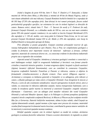 Având o lungime de peste 910 km, între V. Tisei, V. Dunării şi V. Someşului, o lăţime
maximă de 140 km (între Miniş şi Alba-Iulia) şi minimă de 40 km (în Munţii Făgăraş, unde şi
sunt situate altitudinile cele mai ridicate), Carpaţii României închid în limitele lor o suprafaţă de
66 303 kmp (27,8% din suprafaţa ţării). Sunt divizaţi în trei ramuri principale, fiecare având
particularităţi geografice specifice, iar orientarea lor este în strânsă legătură cu direcţiile de
cutare. Ramura estică, situată între V. Tisei – V. Sucevei (în nord) şi V. Prahovei (în sud),
formează Carpaţii Orientali, cu o altitudine medie de 950 m, care au cea mai mare extindere
(peste 50% din spaţiul carpatic românesc), în cea sudică se înscriu Carpaţii Meridionali (21%
din suprafaţă şi 1 136 alt. medie), care merg până la Culoarul Timiş-Cerna, iar în vest sunt
prezenţi Carpaţii Occidentali (numai 654 m alt. Medie şi 24% din suprafaţă), care încep la
Defileul Dunării şi merg până aproape de Someş.
        Prin altitudine şi poziţie geografică, Carpaţii constituie principalul rezervor de apă,
reţeaua hidrografică îndreptându-se spre Dunăre, Tisa şi Prut, iar complexitatea geologică a
condus la formarea unor importante resurse de minereuri neferoase şi feroase, cărbuni
superiori, materiale de construcţii diverse etc., cu consecinţe evidente în dezvoltarea industrială
proprie sau a regiunilor din vecinătate.
        Aspectul actual al Carpaţilor, întinderea şi structura geologică constituie o consecinţă a
unei îndelungate evoluţii. Astfel în orogenezele baikaliană şi hercinică s-au format şisturile
cristaline şi masivele intrusive granitice. A urmat orogeneza alpină, începută cu fazele austriacă
(Apţian) laramică (sfârşitul Senonianului), care au contribuit la conturarea Carpaţilor,
începerea scufundării bazinelor Transilvan şi Panonic şi ridicarea, cutarea şi alipirea la
formaţiunile cristalino-mezozoice a flişului cretacic. Faza savică (Oligocen superior –
Acvitanian) a corespuns cu înălţarea generală a Carpaţilor şi cu adăugarea, prin ridicare şi
cutare, a flişului paleogen pe rama estică a Carpaţilor Orientali. S-au înregistrat în miocen şi
Pliocen, o serie de alte evenimente semnificative: mişcări epirogenetice în fazele stirică, atică şi
valahă, cu consecinţe în ridicarea edificiului carpatic; marea transgresiune badeniană, care a
condus la invadarea apelor marine la interiorul şi exteriorul Carpaţilor; erupţiile vulcanice
(Sarmaţian – Cuaternar), care au adăugat şirul munţilor vulcanici din vestul Carpaţilor
Orientali şi sud-estul Munţilor Apuseni; după ce în Paleogen s-a format peneplena (pediplena)
carpatică (nivele complexului sculptural Borăscu), în Miocen şi Pliocen au fost sculptate nivelele
Râu Şes şi Gornoviţa. Datorită înălţărilor menţionate, ultima în faza valahă, când Carpaţii au
căpătat dimensiunile actuale, spaţiul montan a fost supus unor procese de eroziune, materialul
rezultat fiind transportat în domeniul marin învecinat, contribuind la geneza tuturor unităţilor de
la interiorul şi exteriorul spaţiului montan românesc.
        Relieful spaţiului carpatic este în strânsă legătură cu modul de evoluţie, alcătuirea
geologică şi acţiunea factorilor subaerieni. Urmare a acestor determinări, în regiunile cu şisturi
 