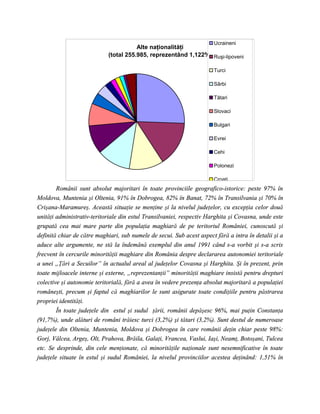 Ucraineni
                                       Alte naţionalităţi
                            (total 255.985, reprezentând 1,122%) Ruşi-lipoveni

                                                                       Turci

                                                                       Sârbi

                                                                       Tătari

                                                                       Slovaci

                                                                       Bulgari

                                                                       Evrei

                                                                       Cehi

                                                                       Polonezi

                                                                       Croaţi
        Românii sunt absolut majoritari în toate provinciile geografico-istorice: peste 97% în
Moldova, Muntenia şi Oltenia, 91% în Dobrogea, 82% în Banat, 72% în Transilvania şi 70% în
Crişana-Maramureş. Această situaţie se menţine şi la nivelul judeţelor, cu excepţia celor două
unităţi administrativ-teritoriale din estul Transilvaniei, respectiv Harghita şi Covasna, unde este
grupată cea mai mare parte din populaţia maghiară de pe teritoriul României, cunoscută şi
definită chiar de către maghiari, sub numele de secui. Sub acest aspect fără a intra în detalii şi a
aduce alte argumente, ne stă la îndemână exemplul din anul 1991 când s-a vorbit şi s-a scris
frecvent în cercurile minorităţii maghiare din România despre declararea autonomiei teritoriale
a unei „Ţări a Secuilor” în actualul areal al judeţelor Covasna şi Harghita. Şi în prezent, prin
toate mijloacele interne şi externe, „reprezentanţii” minorităţii maghiare insistă pentru drepturi
colective şi autonomie teritorială, fără a avea în vedere prezenţa absolut majoritară a populaţiei
româneşti, precum şi faptul că maghiarilor le sunt asigurate toate condiţiile pentru păstrarea
propriei identităţi.
        În toate judeţele din estul şi sudul ţării, românii depăşesc 96%, mai puţin Constanţa
(91,7%), unde alături de români trăiesc turci (3,2%) şi tătari (3,2%). Sunt destul de numeroase
judeţele din Oltenia, Muntenia, Moldova şi Dobrogea în care românii deţin chiar peste 98%:
Gorj, Vâlcea, Argeş, Olt, Prahova, Brăila, Galaţi, Vrancea, Vaslui, Iaşi, Neamţ, Botoşani, Tulcea
etc. Se desprinde, din cele menţionate, că minorităţile naţionale sunt nesemnificative în toate
judeţele situate în estul şi sudul României, la nivelul provinciilor acestea deţinând: 1,51% în
 