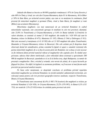Judeţele din Banat se înscriu cu 80-90% populaţie românească: 87% în Caraş-Severin şi
câte 80% în Timiş şi Arad, iar cele din Crişana-Maramureş deţin 81 în Maramureş, 66 în Bihor
şi 58% în Satu Mare, pe teritoriul acestor judeţe, aşa cum se va menţiona în continuare, fiind
prezenţi fie minoritari maghiari şi germani (Timiş, Arad şi Satu Mare), fie maghiari şi romi
(Bihor) sau ucraineni (Maramureş).
        Minoritatea maghiară, cea mai numeroasă de pe teritoriul României în cadrul
minorităţilor naţionale, este concentrată aproape în totalitate în cele trei provincii, deţinând,
câte 23,9% în Transilvania şi Crişana-Maramureş şi 8,4% în Banat (tabelul 1).Urmărită în
valori absolute, se constată că numai 21 033 maghiari, din totalul de 1 624 959 câţi sunt în
România, trăiesc în Moldova (6 471), Muntenia (11 107), Oltenia (1 544) şi Dobrogea (1 911).
Mai este necesară şi menţiunea că 41 (8 585) din cei 21 033 maghiari din afara Transilvaniei,
Banatului şi Crişanei-Maramureş trăiesc în Bucureşti. Din cele arătate pot fi desprinse două
observaţii destul de semnificative, prima constând în faptul că apare o anumită rezistenţă din
partea minorităţii maghiare de a se fixa în aceste părţi ale României, iar a doua că este necesar
să fie înlăturat falsul privind numărul ridicat al maghiarilor din capitala ţării. În rândul unor
persoane, adesea chiar dintre intelectuali, a fost vehiculată ideea existenţei a aproximativ 200
000 de maghiari în Bucureşti, spunându-se că ar fi al doilea oraş, după Budapesta, ca număr de
prezenţă a maghiarilor. Deci, oricând şi oriunde, este nevoie de ştiinţă, de a aşeza lucrurile pe
făgaşul lor firesc. De altfel, în legătură cu asemenea probleme, va fi necesar să mai facem unele
precizări pe parcursul analizei noastre.
        Pe baza celor menţionate, se desprinde concluzia că problema privind repartiţia
minorităţii maghiarilor pe teritoriul României, la nivelul unităţilor administrativ-teritoriale, are
relevanţă numai pentru cele trei provincii geografico-istorice analizate, respectiv Transilvania,
Banat şi Crişana-Maramureş.
        În Transilvania sunt concentraţi &/,4% (1 095 176 locuitori) din maghiarii ce trăiesc pe
teritoriul României (1 624 959), în Crişana-Maramureş 23,2% (376 997), în Banat 8,1% (131
753), iar restul de 1,3% (21 033) trăiesc în celelalte patru provincii ale ţării.
 