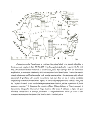 Concentrarea din Transilvania se realizează în primul rând, prin judeţele Harghita şi
Covasna, unde maghiarii deţin 84,7% (295 104) din populaţia judeţului, respectiv 75,2% (175
502). De asemenea trebuie remarcat că aceste două judeţe deţin aproape 30% din minoritarii
maghiari de pe teritoriul României şi 43% din maghiarii din Transilvania. Privitor la această
situaţie, rămâne ca problemă de mediat şi de urmărit, pentru cei care înţeleg în mai mică măsură
ansamblul de probleme ale acestei concentrări, mai ales dacă se au în vedere condiţiile
orografice şi climatice ale teritoriului cuprins în cele două judeţe (jumătatea vestică a unei părţi
din Carpaţii Orientali şi cea estică din Depresiunea Transilvaniei), precum şi perioada de fixare
a acestor „maghiari” în faţa pasurilor carpatice (Bicaz, Ghimeş-Palanca şi Oituz), respectiv în
depresiunile Giurgeului, Ciucului şi Târgu-Secuiesc. Mai poate fi adăugat şi faptul că apar
deosebiri semnificative în privinţa fizionomiei, a comportamentului social şi chiar a celui
economic între maghiarii propriu zişi şi locuitorii din cele două judeţe.
 