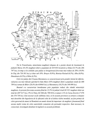 Tot în Transilvania, minoritatea maghiară dispune de o poziţie destul de însemnată în
judeţele Mureş (41,4% maghiari dintr-o populaţie de 610 053 locuitori) şi Sălaj (23,7% din 266
797 loc), în timp ce în celelalte şase judeţe se înregistrează frecvenţe mai reduse de 20% (19,9%
în Cluj, din 736 301 loc) şi chiar sub 10%: Braşov (9,9%), Bistriţa-Năsăud (6,5%), Alba (6,0%),
Hunedoara (6,2%) şi Sibiu (4,3%).
        Cele trei judeţe din Crişana-Maramureş se caracterizează prin ponderi destul de diferite,
valoarea cea mai ridicată apărând în Satu Mare (35% maghiari dintr-o populaţie totală de 400
789 loc) urmat de Bihor (28,4% din 638863 loc) şi Maramureş (10,2% din 540 099 loc).
        Banatul s-a caracterizat întotdeauna prin populaţie redusă din rândul minorităţii
maghiare, în prezent frecvenţa acesteia fiind de 12,5% în judeţul Arad (61 011 maghiari dintr-un
total de (487 617 loc), 9% în Timiş (62 866 din 700 033) şi numai 2,1% în Caraş-Severin (7 876
din 376 758 loc). Este necesar să fie subliniat, însă, că în această provincie ca urmare a situaţiei
mai deosebite din Iugoslavia de la sfârşitul celui de al doilea război mondial, au fost primiţi de
către guvernul de atunci al României un număr destul de important de maghiari, fenomenul fiind
ascuns multă vreme de către autorităţile comuniste ale perioadei respective. Sunt necesare, în
consecinţă, investigaţii detaliate în legătură cu această problemă.
 
