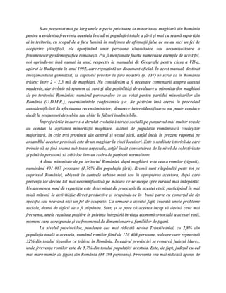 S-au prezentat mai pe larg unele aspecte privitoare la minoritatea maghiară din România
pentru a evidenţia frecvenţa acesteia în cadrul populaţiei totale a ţării şi mai cu seamă repartiţia
ei în teritoriu, cu scopul de a face lumină în mulţimea de afirmaţii false ce nu au nici un fel de
acoperire ştiinţifică, ele aparţinând unor persoane răuvoitoare sau necunoscătoare a
fenomenelor geodemografice româneşti. Pot fi menţionate foarte numeroase exemple de acest fel,
noi oprindu-ne însă numai la unul, respectiv la manualul de Geografie pentru clasa a VII-a,
apărut la Budapesta în anul 1992, care reprezintă un document oficial. În acest manual, destinat
învăţământului gimnazial, la capitolul privitor la ţara noastră (p. 137) se scrie că în România
trăiesc între 2 – 2,5 mil de maghiari. Nu considerăm a fi necesare comentarii asupra acestui
neadevăr, dar trebuie să spunem că sunt şi alte posibilităţi de evaluare a minoritarilor maghiari
de pe teritoriul României: numărul persoanelor ce au votat pentru partidul minoritarilor din
România (U.D.M.R.), recensămintele confesionale ş.a. Ne păstrăm însă crezul în procedeul
autoidentificării la efectuarea recensămintelor, deoarece heteroidentificarea nu poate conduce
decât la neajunsuri deosebite sau chiar la falsuri inadmisibile.
        Împrejurările în care s-a derulat evoluţia istorico-socială pe parcursul mai multor secole
au condus la aşezarea minorităţii maghiare, alături de populaţia românească covârşitor
majoritară, în cele trei provincii din centrul şi vestul ţării, astfel încât în prezent raportul pe
ansamblul acestor provincii este de un maghiar la cinci locuitori. Este o realitate istorică de care
trebuie să se ţină seama sub toate aspectele, astfel încât convieţuirea de la nivel de colectivitate
şi până la persoană să aibă loc într-un cadru de perfectă normalitate.
        A doua minoritate de pe teritoriul României, după maghiari, este cea a romilor (ţiganii),
numărând 401 087 persoane (1,76% din populaţia ţării). Rromii sunt răspândiţi peste tot pe
cuprinsul României, obişnuit în centrele urbane mari sau în apropierea acestora, după care
prezenţa lor devine tot mai nesemnificativă pe măsură ce se merge spre ruralul mai îndepărtat.
Un asemenea mod de repartiţie este determinat de preocupările acestei etnii, participând în mai
mică măsură la activităţile direct productive şi ocupându-se în bună parte cu comerţul de tip
specific sau neavând nici un fel de ocupaţie. Ca urmare a acestui fapt, creează unele probleme
sociale, destul de dificil de a fi stăpânite. Sunt, şi se pare că acestea încep să devină ceva mai
frecvente, unele rezultate pozitive în privinţa integrării în viaţa economico-socială a acestei etnii,
moment care corespunde şi cu fenomenul de dimensionare a familiilor de ţigani.
        La nivelul provinciilor, ponderea cea mai ridicată revine Transilvaniei, cu 2,8% din
populaţia totală a acesteia, numărul romilor fiind de 128 408 persoane, valoare care reprezintă
32% din totalul ţiganilor ce trăiesc în România. În cadrul provinciei se remarcă judeţul Mureş,
unde frecvenţa romilor este de 5,7% din totalul populaţiei acestuia. Este, de fapt, judeţul cu cel
mai mare număr de ţigani din România (34 798 persoane). Frecvenţa cea mai ridicată apare, de
 
