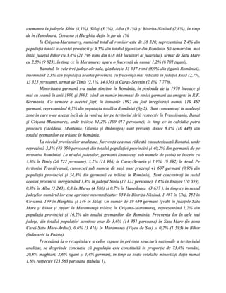 asemenea în judeţele Sibiu (4,1%), Sălaj (3,5%), Alba (3,1%) şi Bistriţa-Năsăud (2,8%), în timp
de în Hunedoara, Covasna şi Harghita deţin în jur de 1%.
         În Crişana-Maramureş, numărul total al romilor este de 38 320, reprezentând 2,4% din
populaţia totală a acestei provincii şi 9,5% din totalul ţiganilor din România. Să remarcăm, mai
întâi, judeţul Bihor cu 3,4% (21 796 romi din 638 863 locuitori ai judeţului), urmat de Satu Mare
cu 2,5% (9 823), în timp ce în Maramureş apare o frecvenţă de numai 1,2% (6 701 ţigani).
         Banatul, în cele trei judeţe ale sale, găzduieşte 35 937 romi (8,9% din ţiganii României),
însemnând 2,3% din populaţia acestei provincii, cu frecvenţă mai ridicată în judeţul Arad (2,7%,
13 325 persoane), urmat de Timiş (2,1%, 14 836) şi Caraş-Severin (2,1%, 7 776).
         Minoritatea germană s-a redus simţitor în România, în perioada de la 1970 încoace şi
mai cu seamă în anii 1990 şi 1991, când un număr însemnat de etnici germani au emigrat în R.F.
Germania. Ca urmare a acestui fapt, în ianuarie 1992 au fost înregistraţi numai 119 462
germani, reprezentând 0,5% din populaţia totală a României (fig.2). Sunt concentraţi în aceleaşi
zone în care s-au aşezat încă de la venirea lor pe teritoriul ţării, respectiv în Transilvania, Banat
şi Crişana-Maramureş, unde trăiesc 91,2% (109 017 persoane), în timp ce în celelalte patru
provincii (Moldova, Muntenia, Oltenia şi Dobrogea) sunt prezenţi doare 8,8% (10 445) din
totalul germanilor ce trăiesc în România.
         La nivelul provinciilor analizate, frecvenţa cea mai ridicată caracterizează Banatul, unde
reprezintă 3,1% (48 050 persoane) din totalul populaţiei provinciei şi 40,2% din germanii de pe
teritoriul României. La nivelul judeţelor, germanii (cunoscuţi sub numele de şvabi) se înscriu cu
3,8% în Timiş (26 722 persoane), 3,2% (11 936) în Caraş-Severin şi 1,9% (9 392) în Arad. Pe
teritoriul Transilvaniei, cunoscuţi sub numele de saşi, sunt prezenţi 41 607 germani (0,9% din
populaţia provinciei şi 34,8% din germanii ce trăiesc în România). Sunt concentraţi în sudul
acestei provincii, înregistrând 3,8% în judeţul Sibiu (17 122 persoane), 1,6% în Braşov (10 059),
0,8% în Alba (3 243), 0,8 în Mureş (4 588) şi 0,7% în Hunedoara (3 637 ), în timp ce în restul
judeţelor numărul lor este aproape nesemnificativ: 954 în Bistriţa-Năsăud, 1 407 în Cluj, 252 în
Covasna, 199 în Harghita şi 146 în Sălaj. Un număr de 19 630 germani (şvabi în judeţele Satu
Mare şi Bihor şi ţipţeri în Maramureş) trăiesc în Crişana-Maramureş, reprezentând 1,2% din
populaţia provinciei şi 16,2% din totalul germanilor din România. Frecvenţa lor în cele trei
judeţe, din totalul populaţiei acestora este de 3,6% (14 351 persoane) în Satu Mare (în zona
Carei-Satu Mare-Ardud), 0,6% (3 416) în Maramureş (Vişeu de Sus) şi 0,2% (1 593) în Bihor
(îndeosebi la Palota).
         Procedând la o recapitulare a celor expuse în privinţa structurii naţionale a teritoriului
analizat, se desprinde concluzia că populaţia este constituită în proporţie de 73,6% români,
20,8% maghiari, 2,6% ţigani şi 1,4% germani, în timp ce toate celelalte minorităţi deţin numai
1,6% respectiv 123 563 persoane (tabelul 1).
 