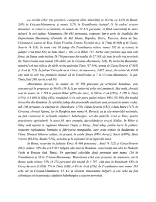 La nivelul celor trei provincii, categoria altor minorităţi se înscrie cu 4,4% în Banat,
3,0% în Crişana-Maramureş şi numai 0,2% în Transilvania (tabelul 1). În cadrul acestor
minorităţi se remarcă ucrainienii, în număr de 50 372 persoane, ei fiind concentraţi în mare
măsură în trei judeţe: Maramureş (36 685 persoane), respectiv într-o serie de localităţi din
Depresiunea Maramureş (Poienile de Sub Munte, Repedea, Bistra, Ruscova, Rona de Sus,
Crăciuneşti, Lunca de Tisa, Valea Vişeului, Crasna Vişeului etc.), în Timiş (6 468) şi în Caraş-
Severin (4 118). În toate cele 10 judeţe din Transilvania trăiesc numai 792 de ucraineni, în
judeţul Arad fiind 840, în Satu Mare 1 362 şi în Bihor 107. Sârbii sunt prezenţi aşa cum este
firesc, în Banat, unde trăiesc 26 716 persoane din totalul de 27 163 câţi sunt în cele trei provincii
(în Transilvania sunt numai 256 sârbi, iar în Crişana-Maramureş 146). Pe teritoriul Banatului,
numărul cel mai ridicat de sârbi revine judeţului Timiş (17 144), urmat de Caraş-Severin (7 885)
şi Arad (1 732). În judeţul Caraş-Severin trăiesc, de asemenea, 3 682 croaţi, din totalul de 4 030
câţi sunt în cele trei provincii (numai 28 în Transilvania şi 7 în Crişana-Maramureş, în jud.
Timiş fiind 299, iar în Arad 14).
         Minoritatea slovacă, în număr de 19 594 persoane pe teritoriul României, este
concentrată în proporţie de 99,6% (19 510) pe teritoriul celor trei provincii. Mai mult, slovacii
sunt în număr de 7 793 în judeţul Bihor (40% din total), 6 760 în Arad (35%), 2 229 în Timiş
(11%) şi 1 608 în Sălaj (8%), rezultând că în cele patru judeţe trăiesc 94% (18 390) din totalul
slovacilor din România. În celelalte judeţe din provinciile analizate sunt prezenţi în număr redus,
sub 100 persoane, cu excepţie în Hunedoara (170), Caraş-Severin (555) şi Satu Mare (147), în
Covasna, slovacii lipsind, iar în Harghita sunt numai 6. Slovacii, ca şi alte minorităţi naţionale,
au fost colonizaţi în perioada stăpânirii habsburgice, cei din judeţele Arad şi Timiş pentru
practicarea agriculturii, în acest fel, spre exemplu, dezvoltându-se oraşul Nădlac. În Bihor şi
Sălaj sunt aşezaţi în regiunea Munţilor Plopiş şi Meseş, fiind aduşi pentru lucru la pădure,
respectiv exploatarea lemnului şi fabricarea mangalului, care erau trimise la Budapesta şi
Viena. Slovacii bihoreni trăiesc, în prezent, în satele Şinteu (99% slovaci), Socet (100%), Huta
Voivozi (99,6%), Budai (73%), activând şi la exploatările de lignit din zonă.
         În Banat, respectiv în judeţele Timiş (6 466 persoane) , Arad (1 122) şi Caraş-Severin
(983), trăiesc 78% din cei 9 851 bulgari câţi sunt în România, concentraţi mai ales la Dudeştii
Vechi şi Breştea (jud. Timiş). Pe cuprinsul celorlalte două provincii sunt numai 156 în
Transilvania şi 58 în Crişana-Maramureş. Minoritatea cehă este prezentă, de asemenea, tot în
Banat, unde trăiesc 74% (4 273 persoane din totalul de 5 797 câţi sunt în România): 63% în
Caraş-Severin (3 658), 7% în Timiş (389) şi 4% în Arad (226). În Transilvania sunt numai 263
cehi, iar în Crişana-Maramureş 33. Ca şi slovacii, minoritatea bulgară şi cea cehă au fost
colonizate tot în perioada stăpânirii habsburgice a acestor provincii.
 