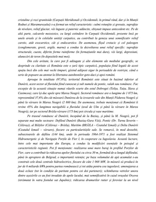 cristaline şi roci granitoide (Carpaţii Meridionali şi Occidentali, în primul rând, dar şi în Munţii
Rodnei şi Maramureşului) s-a format un relief caracteristic: culmi rotunjite şi greoaie, suprafeţe
de nivelare, relief glaciar, văi înguste şi puternic adâncite, obişnuit impuse antecedent etc. Pe de
altă parte, calcarele mezozoice, cu largă extindere în Carpaţii Occidentali, prezente însă pe
unele areale şi în celelalte unităţi carpatice, au contribuit la geneza unui semnificativ relief
carstic, atât exocarstice, cât şi endocarstice. De asemenea, flişul cretacic şi cel paleogen
(conglomerate, gresii, argile, marne) a condus la dezvoltarea unui relief specific: suprafeţe
structurale, cueste, diferite forme ruiniforme (în formaţiunile mai dure), văi largi, depresiuni,
alunecări de teren (în depozitele mai moi).
        Din cele arătate, la care pot fi adăugate şi alte elemente ale mediului geografic, se
desprinde cu claritate că România este o ţară tipic carpatică, populaţia fiind legată de acest
spaţiu încă din cele mai vechi timpuri, găsind adăpost sigur în perioadele de restrişte, când o
serie de popoare au atentat la libertatea autohtonilor geto-daci şi apoi români.
        Aproape în totalitate (97,8%), teritoriul României este situat în bazinul inferior al
Dunării, acest sector al fluviului fiind cunoscut şi sub numele de pontic, valah sau românesc. Fac
excepţie de la această situaţie numai râurile scurte din estul Dobrogei (Teliţa, Taiţa, Slava şi
Casimcea), care îşi duc apele spre Marea Neagră. Sectorul românesc are o lungime de 1 075 km,
reprezentând 37,6% din cât măsoară Dunărea de la izvoarele sale din Munţii Pădurea Neagră şi
până la vărsare în Marea Neagră (2 860 km). De asemenea, trebuie menţionat că României îi
revine 45% din lungimea navigabilă a fluviului (aval de Ulm şi până la vărsare în Marea
Neagră), iar pe sectorul Brăila-vărsare (175 km) pot circula şi vase maritime.
        Pe traseul românesc al Dunării, începând de la Baziaş, şi până la M. Neagră, pot fi
separate mai multe sectoare: Defileul Dunării (Baziaş-Gura Văii), Pontic (Dr. Turnu Severin –
Călăraşi), al Bălţilor (Călăraşi – Brăila), Maritim (BRĂILA – Ceatalul Izmail) şi Delta Dunării
(Ceatalul Izmail – vărsare), fiecare cu particularităţile sale. Se remarcă, în mod deosebit,
subsectoarele de defileu (144 km), unde în perioada 1964-1971 a fost realizat Sistemul
Hidroenergetic şi de Navigaţie Porţile de Fier I, în cooperare cu Iugoslavia. Această lucrare,
între cele mai importante din Europa, a condus la modificări esenţiale în peisajul şi
caracteristicile regiunii. Pot fi menţionate: realizarea unui mare baraj în profilul Porţilor de
Fier, care a contribuit la ridicarea apelor fluviului cu circa 30 m, formând de-a lungul defileului,
până în apropiere de Belgrad, o importantă retenţie; pe baza volumului de apă acumulat s-au
construit cele două centrale hidroelectrice, fiecare de câte 1 068 MW, în măsură să producă în
jur de 6 miliarde kWh pentru partea românească şi tot atâta pentru cea iugoslavă; amenajarea a
două ecluze (tot în condiţie de paritate pentru cei doi parteneri); schimbarea vetrelor unora
dintre aşezările ce au fost invadate de apele lacului, mai semnificativă în cazul oraşului Orşova
(strămutat în vatra fostului sat Jupalnic); ridicarea drumurilor rutier şi feroviar la un nivel
 