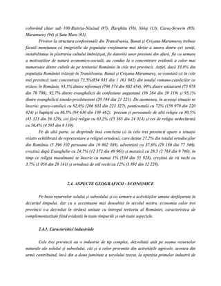 coborând chiar sub 100:Bistriţa-Năsăud (87), Harghita (56), Sălaj (13), Caraş-Severin (85),
Maramureş (94) şi Satu Mare (63).
        Privitor la structura confesională din Transilvania, Banat şi Crişana-Maramureş trebuie
făcută menţiunea că imigrările de populaţie creştinarea mai târzie a unora dintre cei veniţi,
instabilitatea în păstrarea cultului îmbrăţişat, fie datorită unor presiuni din afară, fie ca urmare
a motivaţiilor de natură economico-socială, au condus la o concentrare evidentă a celor mai
numeroase dintre cultele de pe teritoriul României în cele trei provincii. Astfel, dacă 33,8% din
populaţia României trăieşte în Transilvania, Banat şi Crişana-Maramureş, se constată că în cele
trei provincii sunt concentraţi 73,5%(854 935 din 1 161 942) din totalul romano-catolicilor ce
trăiesc în România, 93,5% dintre reformaţi (796 574 din 802 454), 99% dintre unitarieni (75 978
din 76 708), 92,7% dintre evanghelicii de confesiune augustană (36 264 din 39 119) şi 95,1%
dintre evanghelicii sinodo-prezbiterieni (20 184 din 21 221). De asemenea, în aceeaşi situaţie se
înscriu: greco-catolicii cu 92,6% (206 833 din 223 327), penticostală cu 72% (158 970 din 220
824) şi baptiştii cu 86,5% (94 630 din 109 462), precum şi persoanele de altă religie cu 80,5%
(45 323 din 56 329), cei fără religie cu 63,2% (15 365 din 24 314) şi cei de religie nedeclarată
cu 56,4% (4 595 din 8 139).
        Pe de altă parte, se desprinde însă concluzia că în cele trei provincii apare o situaţie
relativ echilibrată de reprezentare a religiei ortodoxă, care deţine 27,2% din totalul ortodocşilor
din România (5 396 102 persoane din 19 802 389), adventistă cu 37,6% (29 180 din 77 546),
creştină după Evanghelie cu 24,7% (12 372 din 49 963) şi mozaică cu 28,5 (2 763 din 9 760), în
timp ce religia musulmană se înscrie cu numai 1% (534 din 55 928), creştină de rit vechi cu
3,7% (1 058 din 28 141( şi ortodoxă de stil vechi cu 12% (3 891 din 32 228).



                        2.4. ASPECTE GEOGRAFICO - ECONOMICE

       Pe baza resurselor solului şi subsolului şi ca urmare a activităţilor umane desfăşurate în
decursul timpului, dar cu o accentuare mai deosebită în secolul nostru, economia celor trei
provincii s-a dezvoltat în strânsă unitate cu întregul teritoriu al României, caracteristica de
complementaritate fiind evidentă în toate timpurile şi sub toate aspectele.


       2.4.1. Caracteristici industriale

       Cele trei provincii au o industrie de tip complex, dezvoltată atât pe seama resurselor
naturale ale solului şi subsolului, cât şi a celor provenite din activităţile agricole, acestea din
urmă contribuind, încă din a doua jumătate a secolului trecut, la apariţia primelor industrii de
 