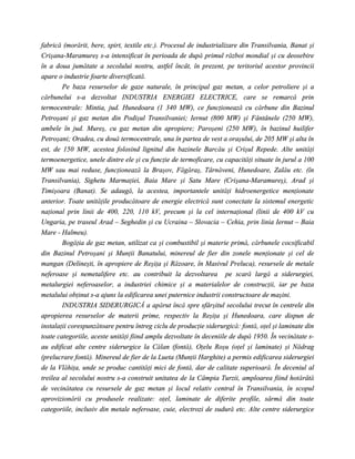 fabrică (morărit, bere, spirt, textile etc.). Procesul de industrializare din Transilvania, Banat şi
Crişana-Maramureş s-a intensificat în perioada de după primul război mondial şi cu deosebire
în a doua jumătate a secolului nostru, astfel încât, în prezent, pe teritoriul acestor provincii
apare o industrie foarte diversificată.
        Pe baza resurselor de gaze naturale, în principal gaz metan, a celor petroliere şi a
cărbunelui s-a dezvoltat INDUSTRIA ENERGIEI ELECTRICE, care se remarcă prin
termocentrale: Mintia, jud. Hunedoara (1 340 MW), ce funcţionează cu cărbune din Bazinul
Petroşani şi gaz metan din Podişul Transilvaniei; Iernut (800 MW) şi Fântânele (250 MW),
ambele în jud. Mureş, cu gaz metan din apropiere; Paroşeni (250 MW), în bazinul huilifer
Petroşani; Oradea, cu două termocentrale, una în partea de vest a oraşului, de 205 MW şi alta în
est, de 150 MW, acestea folosind lignitul din bazinele Barcău şi Crişul Repede. Alte unităţi
termoenergetice, unele dintre ele şi cu funcţie de termoficare, cu capacităţi situate în jurul a 100
MW sau mai reduse, funcţionează la Braşov, Făgăraş, Târnăveni, Hunedoare, Zalău etc. (în
Transilvania), Sighetu Marmaţiei, Baia Mare şi Satu Mare (Crişana-Maramureş), Arad şi
Timişoara (Banat). Se adaugă, la acestea, importantele unităţi hidroenergetice menţionate
anterior. Toate unităţile producătoare de energie electrică sunt conectate la sistemul energetic
naţional prin linii de 400, 220, 110 kV, precum şi la cel internaţional (linii de 400 kV cu
Ungaria, pe traseul Arad – Seghedin şi cu Ucraina – Slovacia – Cehia, prin linia Iernut – Baia
Mare - Halmeu).
        Bogăţia de gaz metan, utilizat ca şi combustibil şi materie primă, cărbunele cocsificabil
din Bazinul Petroşani şi Munţii Banatului, minereul de fier din zonele menţionate şi cel de
mangan (Delineşti, în apropiere de Reşiţa şi Răzoare, în Masivul Preluca), resursele de metale
neferoase şi nemetalifere etc. au contribuit la dezvoltarea pe scară largă a siderurgiei,
metalurgiei neferoaselor, a industriei chimice şi a materialelor de construcţii, iar pe baza
metalului obţinut s-a ajuns la edificarea unei puternice industrii constructoare de maşini.
        INDUSTRIA SIDERURGICĂ a apărut încă spre sfârşitul secolului trecut în centrele din
apropierea resurselor de materii prime, respectiv la Reşiţa şi Hunedoara, care dispun de
instalaţii corespunzătoare pentru întreg ciclu de producţie siderurgică: fontă, oţel şi laminate din
toate categoriile, aceste unităţi fiind amplu dezvoltate în deceniile de după 1950. În vecinătate s-
au edificat alte centre siderurgice la Călan (fontă), Oţelu Roşu (oţel şi laminate) şi Nădrag
(prelucrare fontă). Minereul de fier de la Lueta (Munţii Harghite) a permis edificarea siderurgiei
de la Vlăhiţa, unde se produc cantităţi mici de fontă, dar de calitate superioară. În deceniul al
treilea al secolului nostru s-a construit unitatea de la Câmpia Turzii, amploarea fiind hotărâtă
de vecinătatea cu resursele de gaz metan şi locul relativ central în Transilvania, în scopul
aprovizionării cu produsele realizate: oţel, laminate de diferite profile, sârmă din toate
categoriile, inclusiv din metale neferoase, cuie, electrozi de sudură etc. Alte centre siderurgice
 
