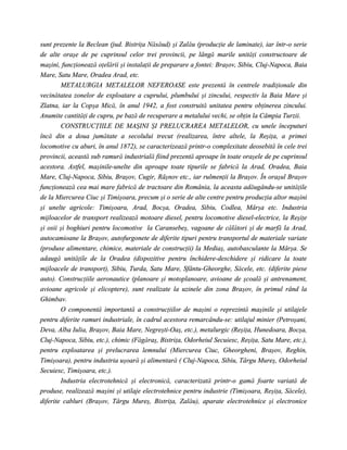 sunt prezente la Beclean (jud. Bistriţa Năsăud) şi Zalău (producţie de laminate), iar într-o serie
de alte oraşe de pe cuprinsul celor trei provincii, pe lângă marile unităţi constructoare de
maşini, funcţionează oţelării şi instalaţii de preparare a fontei: Braşov, Sibiu, Cluj-Napoca, Baia
Mare, Satu Mare, Oradea Arad, etc.
        METALURGIA METALELOR NEFEROASE este prezentă în centrele tradiţionale din
vecinătatea zonelor de exploatare a cuprului, plumbului şi zincului, respectiv la Baia Mare şi
Zlatna, iar la Copşa Mică, în anul 1942, a fost construită unitatea pentru obţinerea zincului.
Anumite cantităţi de cupru, pe bază de recuperare a metalului vechi, se obţin la Câmpia Turzii.
        CONSTRUCŢIILE DE MAŞINI ŞI PRELUCRAREA METALELOR, cu unele începuturi
încă din a doua jumătate a secolului trecut (realizarea, între altele, la Reşiţa, a primei
locomotive cu aburi, în anul 1872), se caracterizează printr-o complexitate deosebită în cele trei
provincii, această sub ramură industrială fiind prezentă aproape în toate oraşele de pe cuprinsul
acestora. Astfel, maşinile-unelte din aproape toate tipurile se fabrică la Arad, Oradea, Baia
Mare, Cluj-Napoca, Sibiu, Braşov, Cugir, Râşnov etc., iar rulmenţii la Braşov. În oraşul Braşov
funcţionează cea mai mare fabrică de tractoare din România, la aceasta adăugându-se unităţile
de la Miercurea Ciuc şi Timişoara, precum şi o serie de alte centre pentru producţia altor maşini
şi unelte agricole: Timişoara, Arad, Bocşa, Oradea, Sibiu, Codlea, Mârşa etc. Industria
mijloacelor de transport realizează motoare diesel, pentru locomotive diesel-electrice, la Reşiţe
şi osii şi boghiuri pentru locomotive la Caransebeş, vagoane de călători şi de marfă la Arad,
autocamioane la Braşov, autofurgonete de diferite tipuri pentru transportul de materiale variate
(produse alimentare, chimice, materiale de construcţii) la Mediaş, autobasculante la Mârşa. Se
adaugă unităţile de la Oradea (dispozitive pentru închidere-deschidere şi ridicare la toate
mijloacele de transport), Sibiu, Turda, Satu Mare, Sfântu-Gheorghe, Săcele, etc. (diferite piese
auto). Construcţiile aeronautice (planoare şi motoplanoare, avioane de şcoală şi antrenament,
avioane agricole şi elicoptere), sunt realizate la uzinele din zona Braşov, în primul rând la
Ghimbav.
        O componentă importantă a construcţiilor de maşini o reprezintă maşinile şi utilajele
pentru diferite ramuri industriale, în cadrul acestora remarcându-se: utilajul minier (Petroşani,
Deva, Alba Iulia, Braşov, Baia Mare, Negreşti-Oaş, etc.), metalurgic (Reşiţa, Hunedoara, Bocşa,
Cluj-Napoca, Sibiu, etc.), chimic (Făgăraş, Bistriţa, Odorheiul Secuiesc, Reşiţa, Satu Mare, etc.),
pentru exploatarea şi prelucrarea lemnului (Miercurea Ciuc, Gheorgheni, Braşov, Reghin,
Timişoara), pentru industria uşoară şi alimentară ( Cluj-Napoca, Sibiu, Târgu Mureş, Odorheiul
Secuiesc, Timişoara, etc.).
        Industria electrotehnică şi electronică, caracterizată printr-o gamă foarte variată de
produse, realizează maşini şi utilaje electrotehnice pentru industrie (Timişoara, Reşiţa, Săcele),
diferite cabluri (Braşov, Târgu Mureş, Bistriţa, Zalău), aparate electrotehnice şi electronice
 