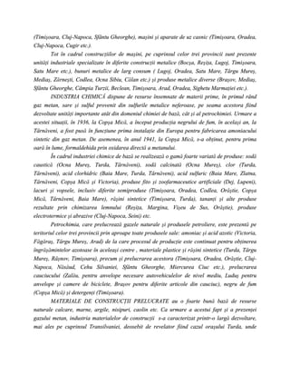 (Timişoara, Cluj-Napoca, Sfântu Gheorghe), maşini şi aparate de uz casnic (Timişoara, Oradea,
Cluj-Napoca, Cugir etc.).
        Tot în cadrul construcţiilor de maşini, pe cuprinsul celor trei provincii sunt prezente
unităţi industriale specializate în diferite construcţii metalice (Bocşa, Reşiţa, Lugoj, Timişoara,
Satu Mare etc.), bunuri metalice de larg consum ( Lugoj, Oradea, Satu Mare, Târgu Mureş,
Mediaş, Zărneşti, Codlea, Ocna Sibiu, Călan etc.) şi produse metalice diverse (Braşov, Mediaş,
Sfântu Gheorghe, Câmpia Turzii, Beclean, Timişoara, Arad, Oradea, Sighetu Marmaţiei etc.).
        INDUSTRIA CHIMICĂ dispune de resurse însemnate de materii prime, în primul rând
gaz metan, sare şi sulful provenit din sulfurile metalice neferoase, pe seama acestora fiind
dezvoltate unităţi importante atât din domeniul chimiei de bază, cât şi al petrochimiei. Urmare a
acestei situaţii, în 1936, la Copşa Mică, a început producţia negrului de fum, în acelaşi an, la
Târnăveni, a fost pusă în funcţiune prima instalaţie din Europa pentru fabricarea amoniacului
sintetic din gaz metan. De asemenea, în anul 1941, la Copşa Mică, s-a obţinut, pentru prima
oară în lume, formaldehida prin oxidarea directă a metanului.
        În cadrul industriei chimice de bază se realizează o gamă foarte variată de produse: sodă
caustică (Ocna Mureş, Turda, Târnăveni), sodă calcinată (Ocna Mureş), clor (Turda,
Târnăveni), acid clorhidric (Baia Mare, Turda, Târnăveni), acid sulfuric (Baia Mare, Zlatna,
Târnăveni, Copşa Mică şi Victoria), produse fito şi zoofarmaceutice artificiale (Dej, Lupeni),
lacuri şi vopsele, inclusiv diferite semiproduse (Timişoara, Oradea, Codlea, Orăştie, Copşa
Mică, Târnăveni, Baia Mare), răşini sintetice (Timişoara, Turda), tananţi şi alte produse
rezultate prin chimizarea lemnului (Reşiţa, Margina, Vişeu de Sus, Orăştie), produse
electrotermice şi abrazive (Cluj-Napoca, Seini) etc.
        Petrochimia, care prelucrează gazele naturale şi produsele petroliere, este prezentă pe
teritoriul celor trei provincii prin aproape toate produsele sale: amoniac şi acid azotic (Victoria,
Făgăraş, Târgu Mureş, Arad) de la care procesul de producţie este continuat pentru obţinerea
îngrăşămintelor azotoase în aceleaşi centre , materiale plastice şi răşini sintetice (Turda, Târgu
Mureş, Râşnov, Timişoara), precum şi prelucrarea acestora (Timişoara, Oradea, Orăştie, Cluj-
Napoca, Năsăud, Cehu Silvaniei, Sfântu Gheorghe, Miercurea Ciuc etc.), prelucrarea
cauciucului (Zalău, pentru anvelope necesare autovehiculelor de nivel mediu, Luduş pentru
anvelope şi camere de biciclete, Braşov pentru diferite articole din cauciuc), negru de fum
(Copşa Mică) şi detergenţi (Timişoara).
        MATERIALE DE CONSTRUCŢII PRELUCRATE au o foarte bună bază de resurse
naturale calcare, marne, argile, nisipuri, caolin etc. Ca urmare a acestui fapt şi a prezenţei
gazului metan, industria materialelor de construcţii s-a caracterizat printr-o largă dezvoltare,
mai ales pe cuprinsul Transilvaniei, deosebit de revelator fiind cazul oraşului Turda, unde
 