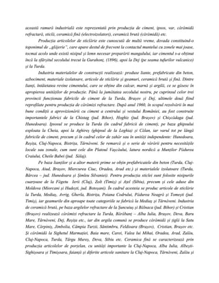 această ramură industrială este reprezentată prin producţia de ciment, ipsos, var, cărămidă
refractară, sticlă, ceramică fină (electroizolatori), ceramică brută (cărămidă) etc.
         Producţia articolelor de sticlărie este cunoscută de multă vreme, dovada constituind-o
toponimul de „glăjerie”, care apare destul de frecvent la contactul muntelui cu zonele mai joase,
tocmai acolo unde există nisipul şi lemn necesar preparării mangalului, iar cimentul s-a obţinut
încă la sfârşitul secolului trecut la Gurahonţ, (1896), apoi la Dej (pe seama tufurilor vulcanice)
şi la Turda.
         Industria materialelor de construcţii realizează: produse liante, prefabricate din beton,
azbociment, materiale izolatoare, articole de sticlărie şi geamuri, ceramică brută şi fină. Dintre
lianţi, întâietatea revine cimentului, care se obţine din calcar, marnă şi argilă, ce se găsesc în
apropierea unităţilor de producţie. Până la jumătatea secolului nostru, pe cuprinsul celor trei
provincii funcţionau fabricile de ciment de la Turda, Braşov şi Dej, ultimele două fiind
reprofilate pentru producţia de cărămizi refractare. După anul 1960, în scopul rezolvării în mai
bune condiţii a aprovizionării cu ciment a centrului şi vestului României, au fost construite
importantele fabrici de la Chistag (jud. Bihor), Hoghiz (jud. Braşov) şi Chişcădaga (jud.
Hunedoara). Ipsosul se produce la Turda (în cadrul fabricii de ciment), pe baza ghipsului
exploata la Cheia, apoi la Aghireş (ghipsul de la Leghia) şi Călan, iar varul tot pe lângă
fabricile de ciment, precum şi în cadrul celor de zahăr sau în unităţi independente: Hunedoara,
Reşiţa, Cluj-Napoca, Bistriţa, Târnăveni. Se remarcă şi o serie de vărării pentru necesităţile
locale sau zonale, cum sunt cele din Platoul Vaşcăului, latura nordică a Munţilor Pădurea
Craiului, Cheile Babei (jud. Sălaj).
         Pe baza lianţilor şi a altor materii prime se obţin prefabricatele din beton (Turda, Cluj-
Napoca, Aiud, Braşov, Miercurea Ciuc, Oradea, Arad etc.) şi materialele izolatoare (Turda,
Bârcea – jud. Hunedoara şi Şimleu Silvaniei). Pentru producţia sticlei sunt folosite nisipurile
cuarţoase de la Făgetu Ierii (Cluj), Zolt (Timiş) şi Aţel (Sibiu), precum şi cele aduse din
Moldova (Miorcani şi Hudeşti, jud. Botoşani). În cadrul acesteia se produc articole de sticlărie
la Turda, Mediaş, Avrig, Gherla, Bistriţa, Poiana Codrului, Pădurea Neagră şi Tomeşti (jud.
Timiş), iar geamurile din aproape toate categoriile se fabrică la Mediaş şi Târnăveni. Industria
de ceramică brută, pe baza argilelor refractare de la Şuncuiuş şi Bălnaca (jud. Bihor) şi Cristian
(Braşov) realizează cărămizi refractare la Turda, Bărăbanţ – Alba Iulia, Braşov, Deva, Baru
Mare, Târnăveni, Dej, Reşiţa etc., iar din argila comună se produce cărămidă şi ţiglă la Satu
Mare, Cărpiniş, Jimbolia, Câmpia Turzii, Sântimbru, Feldioara (Braşov), Cristian, Braşov etc.
Şi cărămidă la Sighetul Marmaţiei, Baia mare, Carei, Valea lui Mihai, Oradea, Arad, Zalău,
Cluj-Napoca, Turda, Târgu Mureş, Deva, Sibiu etc. Ceramica fină se caracterizează prin
producţia articolelor de porţelan, cu unităţi importante la Cluj-Napoca, Alba Iulia, Albeşti-
Sighişoara şi Timişoara, faianţă şi diferite articole sanitare la Cluj-Napoca, Târnăveni, Zalău şi
 