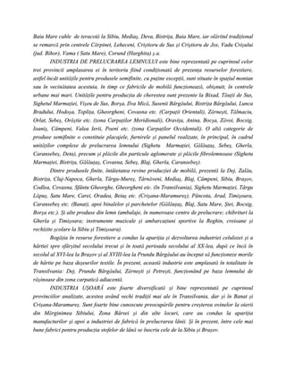 Baia Mare cahle de teracotă la Sibiu, Mediaş, Deva, Bistriţa, Baia Mare, iar olăritul tradiţional
se remarcă prin centrele Cărpinet, Leheceni, Criştioru de Sus şi Criştioru de Jos, Vadu Crişului
(jud. Bihor), Vama ( Satu Mare), Corund (Harghita) ş.a.
         INDUSTRIA DE PRELUCRAREA LEMNULUI este bine reprezentată pe cuprinsul celor
trei provincii amplasarea ei în teritoriu fiind condiţionată de prezenţa resurselor forestiere,
astfel încât unităţile pentru produsele semifinite, cu puţine excepţii, sunt situate în spaţiul montan
sau în vecinătatea acestuia, în timp ce fabricile de mobilă funcţionează, obişnuit, în centrele
urbane mai mari. Unităţile pentru producţia de cherestea sunt prezente la Bixad, Tăuţii de Sus,
Sighetul Marmaţiei, Vişeu de Sus, Borşa, Ilva Mică, Susenii Bârgăului, Bistriţa Bârgăului, Lunca
Bradului, Hodoşa, Topliţa, Gheorgheni, Covasna etc. (Carpaţii Orientali), Zărneşti, Tălmaciu,
Orlat, Sebeş, Orăştie etc. (zona Carpaţilor Meridionali), Oraviţa, Anina, Bocşa, Zăvoi, Bocsig,
Ioaniş, Câmpeni, Valea Ierii, Poeni etc. (zona Carpaţilor Occidentali). O altă categorie de
produse semifinite o constituie placajele, furnirele şi panelul realizate, în principal, în cadrul
unităţilor complexe de prelucrarea lemnului (Sighetu Marmaţiei, Gălăuţaş, Sebeş, Gherla,
Caransebeş, Deta), precum şi plăcile din particule aglomerate şi plăcile fibrolemnoase (Sighetu
Marmaţiei, Bistriţa, Gălăuţaş, Covasna, Sebeş, Blaj, Gherla, Caransebeş).
         Dintre produsele finite, întâietatea revine producţiei de mobilă, prezentă la Dej, Zalău,
Bistriţa, Cluj-Napoca, Gherla, Târgu-Mureş, Târnăveni, Mediaş, Blaj, Câmpeni, Sibiu, Braşov,
Codlea, Covasna, Sfântu Gheorghe, Gheorgheni etc. (în Transilvania), Sighetu Marmaţiei, Târgu
Lăpuş, Satu Mare, Carei, Oradea, Beiuş etc. (Crişana-Maramureş), Pâncota, Arad, Timişoara,
Caransebeş etc. (Banat), apoi binalelor şi parchetelor (Gălăuţaş, Blaj, Satu Mare, Ştei, Bocsig,
Borşa etc.). Şi alte produse din lemn (ambalaje, în numeroase centre de prelucrare; chibrituri la
Gherla şi Timişoara; instrumente muzicale şi ambarcaţiuni sportive la Reghin, creioane şi
rechizite şcolare la Sibiu şi Timişoara).
         Bogăţia în resurse forestiere a condus la apariţia şi dezvoltarea industriei celulozei şi a
hârtiei spre sfârşitul secolului trecut şi în toată perioada secolului al XX-lea, după ce încă în
secolul al XVI-lea la Braşov şi al XVIII-lea la Prundu Bârgăului au început să funcţioneze morile
de hârtie pe baza deşeurilor textile. În prezent, această industrie este amplasată în totalitate în
Transilvania: Dej, Prundu Bârgăului, Zărneşti şi Petreşti, funcţionând pe baza lemnului de
răşinoase din zona carpatică adiacentă.
         INDUSTRIA UŞOARĂ este foarte diversificată şi bine reprezentată pe cuprinsul
provinciilor analizate, acestea având vechi tradiţii mai ale în Transilvania, dar şi în Banat şi
Crişana-Maramureş. Sunt foarte bine cunoscute preocupările pentru creşterea ovinelor la oierii
din Mărginimea Sibiului, Zona Bârsei şi din alte locuri, care au condus la apariţia
manufacturilor şi apoi a industriei de fabrică în prelucrarea lânii. Şi în prezent, între cele mai
bune fabrici pentru producţia stofelor de lână se înscriu cele de la Sibiu şi Braşov.
 