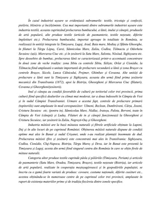 În cazul industriei uşoare se evidenţiază subramurile: textile, tricotaje şi confecţii,
pielărie, blănărie şi încălţăminte. Cea mai importantă dintre subramurile industriei uşoare este
industria textilă, aceasta cuprinzând prelucrarea bumbacului, a lânii, inului şi cânepii, produsele
de artă populară, alte produse textile (articole de pasmanterie, textile neţesute, diferite
împletituri etc.). Prelucrarea bumbacului, importat aproape în totalitate în România, se
realizează în unităţi integrate la Timişoara, Lugoj, Arad, Baia mare, Mediaş şi Sfântu Gheorghe,
în filaturi la Târgu Lăpuş, Carei, Sânnicolau Mare, Zalău, Codlea, Tălmaciu şi Odorheiu
Secuiesc (aţă), Miercurea Ciuc etc. şi în ţesătorii la Satu Mare, Salonta, Năsăud, Sighişoara etc.
Spre deosebire de bumbac, prelucrarea lânii se caracterizează printr-o accentuată concentrare
în două zone de veche tradiţie: zona Sibiu cu centrele Sibiu, Sălişte, Orlat şi Cisnădie, la
Tălmaciu fiind amplasată o unitate importantă de prelucrare secundară a lânii şi zona Braşov cu
centrele Braşov, Săcele, Lunca Câlnicului, Prejmer, Ghimbav şi Covasna. Alte unităţi de
prelucrare a lânii sunt la Timişoara şi Sighişoara, aceasta din urmă fiind prima ţesătorie
mecanică din Transilvania (1872), apoi la Bistriţa, Gheorgheni şi Miercurea Ciuc (filaturi),
Covasna şi Gheorgheni(ţesătorii).
        Inul şi cânepa au condiţii favorabile de cultură pe teritoriul celor trei provincii, prima
cultură fiind specifică dealurilor cu climat mai moderat, iar a doua îndeosebi în Câmpia de Vest
şi în sudul Câmpiei Transilvaniei. Urmare a acestui fapt, centrele de prelucrare primară
(topitoriile) sunt amplasate în mod corespunzător: Ulmeni, Beclean, Dumbrăveni, Cârţa, Joseni,
Cristuru Secuiesc etc. (pentru in), Sânnicolau Mare, Nădlac, Iratoşu, Palota, Berveni, toate în
Câmpia de Vest (cânepă) şi Luduş. Filaturi de in şi cânepă funcţionează la Gheorgheni şi
Cristuru Secuiesc, iar ţesătorii la Zalău, Negreşti-Oaş şi Gheorgheni.
        Industria mătăsii are la bază mătasea naturală şi fibrele artificiale obţinute la Lupeni,
Dej şi în alte locuri de pe cuprinsul României. Obţinerea mătăsii naturale dispune de condiţii
optime mai ales în Banat şi sudul Crişanei, unde s-au realizat plantaţii însemnate de dud.
Prelucrarea mătăsii (fire şi ţesături) este concentrată mai ales în Transilvania: Sighişoara,
Codlea, Cisnădie, Cluj-Napoca, Bistriţa, Târgu Mureş şi Deva, iar în Banat este prezentă la
Timişoara şi Lugoj, acesta din urmă fiind singurul centru din România în care se obţin firele de
mătase naturală.
        Categoria altor produse textile cuprinde pâsla şi pălăriile (Timişoara, Periam) şi articole
de pasmanterie (Satu Mare, Oradea, Timişoara, Braşov), textile neţesute (Bistriţa), iar articole
de artă populară, realizate în cooperaţia meşteşugărească şi în gospodăriile populaţiei, se
înscriu cu o gamă foarte variată de produse: covoare, costume naţionale, diferite cusături etc.,
acestea obţinându-se în numeroase centre de pe cuprinsul celor trei provincii, amplasate în
raport de existenţa materiilor prime şi de tradiţia fiecăreia dintre zonele specifice.
 