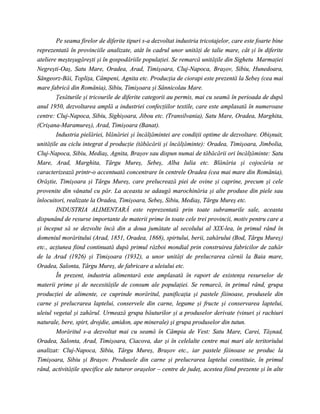 Pe seama firelor de diferite tipuri s-a dezvoltat industria tricotajelor, care este foarte bine
reprezentată în provinciile analizate, atât în cadrul unor unităţi de talie mare, cât şi în diferite
ateliere meşteşugăreşti şi în gospodăriile populaţiei. Se remarcă unităţile din Sighetu Marmaţiei
Negreşti-Oaş, Satu Mare, Oradea, Arad, Timişoara, Cluj-Napoca, Braşov, Sibiu, Hunedoara,
Sângeorz-Băi, Topliţa, Câmpeni, Agnita etc. Producţia de ciorapi este prezentă la Sebeş (cea mai
mare fabrică din România), Sibiu, Timişoara şi Sânnicolau Mare.
        Ţesăturile şi tricourile de diferite categorii au permis, mai cu seamă în perioada de după
anul 1950, dezvoltarea amplă a industriei confecţiilor textile, care este amplasată în numeroase
centre: Cluj-Napoca, Sibiu, Sighişoara, Jibou etc. (Transilvania), Satu Mare, Oradea, Marghita,
(Crişana-Maramureş), Arad, Timişoara (Banat).
        Industria pielăriei, blănăriei şi încălţămintei are condiţii optime de dezvoltare. Obişnuit,
unităţile au ciclu integrat d producţie (tăbăcării şi încălţăminte): Oradea, Timişoara, Jimbolia,
Cluj-Napoca, Sibiu, Mediaş, Agnita, Braşov sau dispun numai de tăbăcării ori încălţăminte: Satu
Mare, Arad, Marghita, Târgu Mureş, Sebeş, Alba Iulia etc. Blănăria şi cojocăria se
caracterizează printr-o accentuată concentrare în centrele Oradea (cea mai mare din România),
Orăştie, Timişoara şi Târgu Mureş, care prelucrează piei de ovine şi caprine, precum şi cele
provenite din vânatul cu păr. La aceasta se adaugă marochinăria şi alte produse din piele sau
înlocuitori, realizate la Oradea, Timişoara, Sebeş, Sibiu, Mediaş, Târgu Mureş etc.
        INDUSTRIA ALIMENTARĂ este reprezentată prin toate subramurile sale, aceasta
dispunând de resurse importante de materii prime în toate cele trei provincii, motiv pentru care a
şi început să se dezvolte încă din a doua jumătate al secolului al XIX-lea, în primul rând în
domeniul morăritului (Arad, 1851, Oradea, 1868), spirtului, berii, zahărului (Bod, Târgu Mureş)
etc., acţiunea fiind continuată după primul război mondial prin construirea fabricilor de zahăr
de la Arad (1926) şi Timişoara (1932), a unor unităţi de prelucrarea cărnii la Baia mare,
Oradea, Salonta, Târgu Mureş, de fabricare a uleiului etc.
        În prezent, industria alimentară este amplasată în raport de existenţa resurselor de
materii prime şi de necesităţile de consum ale populaţiei. Se remarcă, în primul rând, grupa
producţiei de alimente, ce cuprinde morăritul, panificaţia şi pastele făinoase, produsele din
carne şi prelucrarea laptelui, conservele din carne, legume şi fructe şi conservarea laptelui,
uleiul vegetal şi zahărul. Urmează grupa băuturilor şi a produselor derivate (vinuri şi rachiuri
naturale, bere, spirt, drojdie, amidon, ape minerale) şi grupa produselor din tutun.
        Morăritul s-a dezvoltat mai cu seamă în Câmpia de Vest: Satu Mare, Carei, Tăşnad,
Oradea, Salonta, Arad, Timişoara, Ciacova, dar şi în celelalte centre mai mari ale teritoriului
analizat: Cluj-Napoca, Sibiu, Târgu Mureş, Braşov etc., iar pastele făinoase se produc la
Timişoara, Sibiu şi Braşov. Produsele din carne şi prelucrarea laptelui constituie, în primul
rând, activităţile specifice ale tuturor oraşelor – centre de judeţ, acestea fiind prezente şi în alte
 