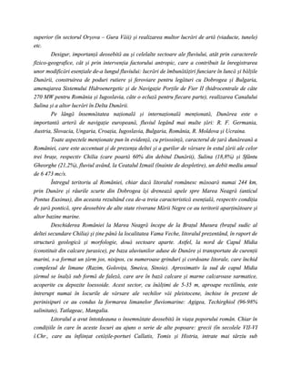 superior (în sectorul Orşova – Gura Văii) şi realizarea multor lucrări de artă (viaducte, tunele)
etc.
        Desigur, importanţă deosebită au şi celelalte sectoare ale fluviului, atât prin caracterele
fizico-geografice, cât şi prin intervenţia factorului antropic, care a contribuit la înregistrarea
unor modificări esenţiale de-a lungul fluviului: lucrări de îmbunătăţiri funciare în luncă şi bălţile
Dunării, construirea de poduri rutiere şi feroviare pentru legături cu Dobrogea şi Bulgaria,
amenajarea Sistemului Hidroenergetic şi de Navigaţie Porţile de Fier II (hidrocentrale de câte
270 MW pentru România şi Iugoslavia, câte o ecluză pentru fiecare parte), realizarea Canalului
Sulina şi a altor lucrări în Delta Dunării.
        Pe lângă însemnătatea naţională şi internaţională menţionată, Dunărea este o
importantă arteră de navigaţie europeană, fluviul legând mai multe ţări: R. F. Germania,
Austria, Slovacia, Ungaria, Croaţia, Iugoslavia, Bulgaria, România, R. Moldova şi Ucraina.
        Toate aspectele menţionate pun în evidenţă, cu prisosinţă, caracterul de ţară dunăreană a
României, care este accentuat şi de prezenţa deltei şi a gurilor de vărsare în estul ţării ale celor
trei braţe, respectiv Chilia (care poartă 60% din debitul Dunării), Sulina (18,8%) şi Sfântu
Gheorghe (21,2%), fluviul având, la Ceatalul Izmail (înainte de despletire), un debit mediu anual
de 6 473 mc/s.
        Întregul teritoriu al României, chiar dacă litoralul românesc măsoară numai 244 km,
prin Dunăre şi râurile scurte din Dobrogea îşi drenează apele spre Marea Neagră (anticul
Pontus Euxinus), din aceasta rezultând cea de-a treia caracteristică esenţială, respectiv condiţia
de ţară pontică, spre deosebire de alte state riverane Mării Negre ce au teritorii aparţinătoare şi
altor bazine marine.
        Deschiderea României la Marea Neagră începe de la Braţul Musura (braţul sudic al
deltei secundare Chilia) şi ţine până la localitatea Vama Veche, litoralul prezentând, în raport de
structură geologică şi morfologie, două sectoare aparte. Astfel, la nord de Capul Midia
(constituit din calcare jurasice), pe baza aluviunilor aduse de Dunăre şi transportate de curenţii
marini, s-a format un ţărm jos, nisipos, cu numeroase grinduri şi cordoane litorale, care închid
complexul de limane (Razim, Goloviţa, Smeica, Sinoie). Aproximativ la sud de capul Midia
ţărmul se înalţă sub formă de faleză, care are în bază calcare şi marne calcaroase sarmatice,
acoperite cu depozite loessoide. Acest sector, cu înălţimi de 5-35 m, aproape rectiliniu, este
întrerupt numai în locurile de vărsare ale vechilor văi pleistocene, închise în prezent de
perinisipuri ce au condus la formarea limanelor fluviomarine: Agigea, Techirghiol (96-98%
salinitate), Tatlageac, Mangalia.
        Litoralul a avut întotdeauna o însemnătate deosebită în viaţa poporului român. Chiar în
condiţiile în care în aceste locuri au ajuns o serie de alte popoare: grecii (în secolele VII-VI
î.Chr., care au înfiinţat cetăţile-porturi Callatis, Tomis şi Histria, intrate mai târziu sub
 