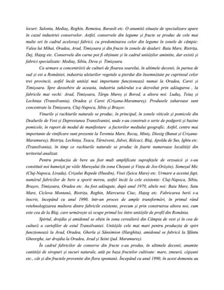 locuri: Salonta, Mediaş, Reghin, Remetea, Baraolt etc. O anumită situaţie de specializare apare
în cazul industriei conservelor. Astfel, conservele din legume şi fructe se produc de cele mai
multe ori în cadrul aceloraşi fabrici, cu predominarea celor din legume în zonele de câmpie:
Valea lui Mihai, Oradea, Arad, Timişoara şi din fructe în zonele de dealuri: Baia Mare, Bistriţa,
Dej, Haţeg etc. Conservele din carne pot fi obţinute şi în cadrul unităţilor amintite, dar există şi
fabrici specializate: Mediaş, Sibiu, Deva şi Timişoara.
        Ca urmare a concentrării de culturi de floarea soarelui, în ultimele decenii, în partea de
sud şi est a României, industria uleiurilor vegetale a pierdut din însemnătate pe cuprinsul celor
trei provincii, astfel încât unităţi mai importante funcţionează numai la Oradea, Carei şi
Timişoara. Spre deosebire de aceasta, industria zahărului s-a dezvoltat prin adăugarea , la
fabricile mai vechi: Arad, Timişoara, Târgu Mureş şi Borod, a altora noi: Luduş, Teiuş şi
Lechinţa (Transilvania), Oradea şi Carei (Crişana-Maramureş). Produsele zaharoase sunt
concentrate la Timişoara, Cluj-Napoca, Sibiu şi Braşov.
        Vinurile şi rachiurile naturale se produc, în principal, în zonele viticole şi pomicole din
Dealurile de Vest şi Depresiunea Transilvaniei, unde s-au construit o serie de podgorii şi bazine
pomicole, în raport de modul de manifestare a factorilor mediului geografic. Astfel, centre mai
importante de vinificare sunt prezente la Teremia Mare, Recaş, Miniş, Diosig (Banat şi Crişana-
Maramureş), Bistriţa, Lechinţa, Teaca, Târnăveni, Jidvei, Bălcaci, Blaj, Apoldu de Sus, Ighiu etc.
(Transilvania), în timp ce rachiurile naturale se produc în foarte numeroase localităţi din
teritoriul analizat.
        Pentru producţia de bere au fost mult amplificate suprafeţele de orzoaică şi s-au
constituit noi hameişti pe văile Mureşului (în zona Cheţani şi Vinţu de Jos-Orăştie), Someşul Mic
(Cluj-Napoca, Livada), Crişului Repede (Huedin), Visei (Şeica Mare) etc. Urmare a acestui fapt,
numărul fabricilor de bere a sporit mereu, astfel încât la cele existente: Cluj-Napoca, Sibiu,
Braşov, Timişoara, Oradea etc. Au fost adăugate, după anul 1970, altele noi: Baia Mare, Satu
Mare, Ciclova Montană, Bistriţa, Reghin, Miercurea Ciuc, Haţeg etc. Fabricarea berii s-a
înscris, începând cu anul 1990, într-un proces de ample transformări, în primul rând
retehnologizarea multora dintre fabricile existente, precum şi prin construirea altora noi, cum
este cea de la Blaj, care urmăreşte să ocupe primul loc între unităţile de profil din România.
        Spirtul, drojdia şi amidonul se obţin în zona cerealieră din Câmpia de vest şi în cea de
cultură a cartofilor de estul Transilvaniei. Unităţile cele mai mari pentru producţia de spirt
funcţionează la Arad, Oradea, Gherla şi Sânsimion (Harghita), amidonul se fabrică la Sfântu
Gheorghe, iar drojdia la Oradea, Arad şi Seini (jud. Maramureş).
        În cadrul fabricilor de conserve din fructe s-au produs, în ultimele decenii, anumite
cantităţi de siropuri şi sucuri naturale, atât pe baza fructelor cultivate: mare, zmeură, căpşuni
etc., cât şi din fructele provenite din flora spontană. Începând cu anul 1990, în acest domeniu au
 