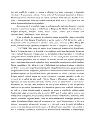 intervenit modificări profunde ca urmare a pătrunderii pe piaţa românească a băuturilor
răcoritoare de provenienţă externă. Pentru teritoriul Transilvaniei, Banatului şi Crişanei-
Maramureş sunt de notat noile unităţi de băuturi răcoritoare de la Timişoara, Săcădat (Coca-
Cola) şi Rieni (o mulţime de sucuri), ultimele două în jud. Bihor şi de la Dej (Pepsi-Cola), care
satisfac în mare măsură cerinţele populaţiei.
        Apele minerale, în general din categoria carbogazoaselor şi alcalino-feroaselor, prezente
în zonele vulcanismului neogen, se îmbuteliază la Sângeorz-Băi (Bistriţa Năsăud), Borsec şi
Harghita (Harghita), Biborţeni, Malnaş, Bodoc, Vâlcele, Covasna (jud. Covasna), Zizin
(Braşov), Boholt (Hunedoara), Lipova, Buziaş etc.
        Grupa produselor din tutun este dezvoltată ca urmare a condiţiilor climatice favorabile
din Câmpia de Vest, Câmpia Transilvaniei şi partea vestică a Pod. Târnavelor, unde şi
funcţionează centre de fermentare a tutunului: Carei, Arad, Timişoara şi Ocna Mureş. Din
tutunul fermentat se obţin ţigaretele şi alte produse din tutun la Timişoara şi Sfântu Gheorghe.
        CONCLUZII. Chiar numai din analiza destul de generală a industriei din Transilvania,
Banat şi Crişana-Maramureş se desprinde că această importantă ramură economică dispune de
resurse naturale însemnate, pe baza căruia s-a dezvoltat în mod corespunzător în perioada de
după primul război mondial, dar mai cu seamă în cea de a două jumătate a secolului nostru.
Fără a detalia problemele, este de subliniat că industria din cele trei provincii geografico-
istorice funcţionează în strânsă legătură cu întreg ansamblul economico-teritorial al României.
Pentru exemplificare, între altele, se remarcă industria de autocamioane, tractoare şi elicoptere
din Braşov şi zonă, care asigură necesităţile pentru întregul spaţiu românesc, apoi producţia de
energie electrică ce este transportată prin liniile de înaltă tensiune în toate direcţiile, reţeaua de
gazoducte ce pleacă din Podişul Transilvaniei spre nord-vest, est, sud-est şi sud-vest, rezolvând
în bună măsură cerinţele pentru gaz metan, asigurarea cu produse petroliere a celor trei
provincii de la rafinăriile din zonele Ploieşti, Piteşti şi Dărmăneşti, afluxul de produse
legumicole din sudul României spre toate centrele urbane ale Transilvaniei şi din Crişana-
Maramureş, etc. De altfel, între provinciile din estul şi sudul României şi cele trei provincii
analizate este prezent un flux continuu de schimburi la aproape toate produsele industriale şi
agricole. În privinţa situaţiei actuale a industriei, ca urmare a schimbărilor politico-sociale
fundamentale după evenimentele din decembrie 1989, pot fi notate câteva aspecte mai
semnificative: a început un proces destul de intens în domeniul restructurării a numeroase dintre
unităţile industriale, în primul rând a celor mai mari consumatoare de energie (producţia de
oţeluri, îngrăşăminte chimice, materiale de construcţii etc.), astfel încât acestea să se înscrie în
sistemul corespunzător al economiei de piaţă; se revigorează o serie de unităţi din industria
uşoară şi mai ales din cea alimentară, precum şi de alte subramuri industriale; s-au construit şi
sunt în construcţie chiar unităţi industriale noi, dimensionate în conformitate cu cerinţele pieţii
 