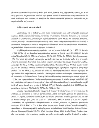 (băuturi răcoritoare la Săcădat şi Rieni, jud. Bihor, bere la Blaj, frigidere la Floreşti, jud. Cluj
etc.); procesul de privatizare, realizat deja pentru destul de numeroase unităţi industriale, în
care rezultatele sunt evidente, va modifica din temelie ansamblul producţiei industriale de pe
cuprinsul celor trei provincii.


       2.4.2. Aspecte ale agriculturii

        Agricultura, ca şi industria, prin toate componentele sale, este integrată sistemului
naţional, fiind complementară între provinciile ce alcătuiesc teritoriul României. S-a subliniat
anterior că Transilvania, Banatul şi Crişana-Maramureş deţin 42,1% din teritoriul României,
această frecvenţă caracterizând aproximativ şi unele dintre componentele modului de utilizare a
terenurilor, în timp ce la altele se înregistrează diferenţieri destul de semnificative, determinate,
în primul rând, de specificitatea orografică şi climatică.
        Astfel în privinţa terenurilor agricole, cele trei provincii deţin 40,3% (5 971 378 ha) din
14 793 062 ha cât are România, categoria altor terenuri se înscrie cu 44,8% (660 325 ha) din
totalul României (1 472 329), iar livezile cu 36,5% (108 209 ha din 295 804 ha). De asemenea,
40% ((63 263) din totalul tractoarelor agricole lucrează pe teritoriul celor trei provincii.
Factorii menţionaţi determină, însă, valori simţitor mai reduse în situaţia terenurilor arabile,
care deţin 30,7% (2 868 912 ha)din suprafaţa arabilă a României (9 341 496 ha), a celor cu vie
(12,6% din totalul de 303 945 ha la nivelul întregii ţări) şi a suprafeţelor ocupate cu ape şi bălţi
(numai 15% din 892 623 ha), în acest din urmă caz diferenţa fiind dată de întinsele suprafeţe de
apă situate de-a lungul Dunării, din delta Dunării şi de litoralul Mării negre. Trebuie menţionat,
de asemenea, că în Transilvania, banat şi Crişana-Maramureş sunt amenajate pentru irigaţii 95
393 ha, care reprezintă doar 3% din suprafaţa corespunzătoare la nivelul întregii ţări (3 202 802
ha). Aceiaşi factori, respectiv orografia şi clima, ridică în mod evident frecvenţa fânaţelor, astfel
încât ele deţin, în cele trei provincii, 71% (1 057 567 ha) din totalul ţării (1 489264 ha), iar
păşunile se înscriu cu 56,3% (1 895 567 ha din 3 362 553 ha).
        Analiza repartiţiei diferitelor categorii de terenuri la nivelul celor trei provincii pune în
evidenţă, de asemenea, o serie de particularităţi. Astfel, suprafaţă agricolă din Transilvania,
Banat şi Crişana-Maramureş deţine 59,5% din totalul teritoriului acestora, faţă de 62% cât este
la nivelul întregii ţări, fiind de 57% în Transilvania, 65% în Banat şi 62% în Crişana-
Maramureş, cu diferenţierile corespunzătoare în cadrul judeţelor ce formează provinciile
analizate: 81% în Timiş şi 72% în Satu Mare, dar cu valori de sub 50% în Caraş-Severin (47%),
Hunedoara şi Maramureş (49%), celelalte judeţe deţinând între 50-60% (Alba, Bistriţa-Năsăud,
Braşov, Covasna şi Sibiu) şi 60-70% (Cluj, Harghita, Mureş, Sălaj, Arad şi Bihor). Se desprinde,
din cele arătate, că frecvenţa terenurilor agricole, ca şi a celor arabile de altfel, se reduce
 